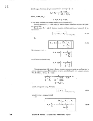 ][
356
Debido a que el cociente Relro es siempre mucho menor que ({3 + 1),
(f3 + l)RE
Zb :. f3re + ---"---'---=--
l + (Re + RE)/ro
Zb:' f3r, + (f3 + I)RE
la cual puede compararse de manera directa con la ecuación (8.20).
En otras palabras, si ro ;? 1O(Rc + RE)' se podrán obtener todas las ecuaciones derivadas
con anterioridad.
Debido a que f3 + 1 == {3, la siguiente ecuación resulta excelente para la mayoría de las
aplicaciones:
Z,
o'
Sin embargo, ro» re y
la cual puede escribirse como
Zo:' Rcl1ro[' + f3 r ]
I + f3 e
RE
l reZO:'Rcl1ro['+ ' ]-+-
f3 RE
(8.31 )
(8.32)
Normalmente tanto 1/f3 como r/RE son menores que uno y suman un total que por lo
general es menor que uno. El resultado es un factor de multiplicación para ro mayor que uno.
Para {3 = lOO, r" = lO Q YRE = l kQ:
1 1
-1--"-- = ---'---1O-:-,...~ = - = 50
re 1 H 0,02
-+- -+
f3 RE 100 1000 n
y
la cual, por supuesto es Re Por tanto,
la cual se obtuvo con anterioridad.
A'v'
A = ~=v
Vi
Zo = Re IL-...:.__"'----' Cualquier nivel de r"
~
r ] Re
1+-:- +-r-
o o
Capítulo 8 Análisis a pequeña señal del trausistor bipolar
(8.33)
(8,34)
 