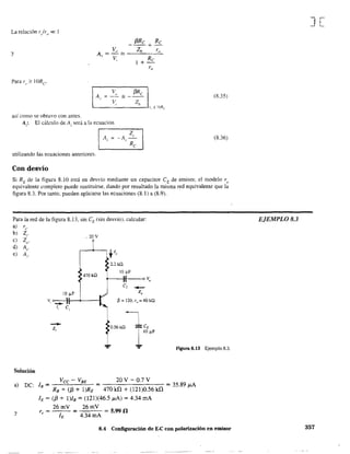 La relación 1'/1'0 « 1
y
Para ro '" IORe
(3Re Re
---+-
Av = Vo 2;; _ _Z"h__-,ro,--
V, Re
+-
ro
'-___V'-,___Z,-h--1r" 2: JURe
así como se obtuvo con antes.
A¡: El cálculo de Ai será a la ecuación
A,
utilizando las ecuaciones anteriores.
Con desvío
(8.35)
(8.36)
Si RE de la figura 8.10 está en desvío mediante un capacitor CE de emisor, el modelo re
equivalente completo puede sustituirse. dando por resultado la misma red equivalente que la
figura 8.3. Por tanto. pueden aplicarse las ecuaciones (8.) a (8.9).
Para la red de la figura 8.13, sin CE (sin desvío). calcular:
a) re'
b) Z¡.
e) Zo'
d) A,.
e) Aj'
Solución
a) De:
y
_ 20 V
470kQ
10 ¡.¡.F
Vi e __ )1-4----1
1, el
10.56kQ ICE10 ~F
... F'lgura 8.13 Ejemplo 8.3.
Vee-VBE 20Y-O.7Y
lB = = = 35.89 ¡;.,A
RE + ({3 + I)RE 470kfi + (12)0.56 kU
h = (f3 + l)I. = (121)(46.5 ¡;.,A) = 4.34 mA
r =,
26mY
= = 5.99.0
4.34 mA
8.4 Configuración de E-C con polarización en emisor
J[
EJEMPLO 8.3
357
 