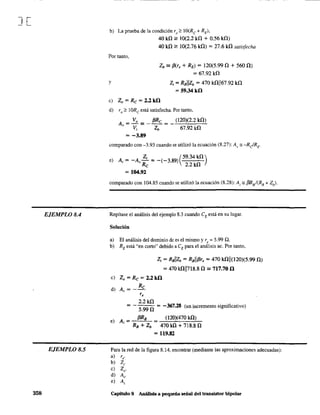 J[
EJEMPLO 8.4
EJEMPLO 8.5
358
- - - - - - - _ .
b) La prueba de la condición ro;" IO(Re + RE)'
Por tanto,
y
40 k!l 2: 10(2.2 k!l + 0.56 ill)
40 k!l 2: 10(2.76 k!l) = 27.6 k!l satisfecha
Zb == f3(r, + RE) = l20(5.99!l + 560 O)
=67.92k!l
Z; = RBllzb = 470 k!l1167.92 k!l
=59.34kíl
e) Zo = Rc = 2.2kíl
d) ro;" IORe está satisfecha. Portanto,
A, = _Vo == __f3R_c = _-,-O_20,..:),;",(2_.2_k:-!l...:..)
V; Zb 67.92 k!l
= -3.89
comparado con -3.93 cuando se utilizó la ecuación (8.27): Av '" -R¿RE .
Z; (59.34 k!l)e) A = -A - =-(-389)
, 'Rc . 2.2k!l
= 104.92
comparado con 104.85 cuando se utilizó la ecuación (8.28): A; '" f3RB /(RB + Zb)'
Repítase el análisis del ejemplo 8.3 cuando CE está en su lugar.
Solucióu
a) El análisis del dominio de es el mismo y r, = 5.99 Q.
b) RE está "en corto" debido a CE para el análisis ac. Por tanto,
Z; =RBllzb =RBIIf3r, = 470 kOII(120)(5.99!l)
= 470 k!lIl718.8!l == 717.70 íl
e) Zo = Rc = 2.2kíl
d) A, = _ Re
r,
2.2k!l
= - 5.99!l = -367.28 (un incremento significativo)
e) A = {3RB (120)(470 ill)
, RB + Zb 470 k!l + 7l8.8!l
= 119.82
Para la red de la figura 8.14, encontrar (mediante las aproximaciones adecuadas):
a) re.
b) Z,.
e) Zo'
d) A".
e) A;
Capítulo 8 Análisis a pequeña señal del transistor bipolar
 