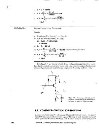 ][
EjEMPLO 8.6
360
e) Zo = Re = 2.2kil
Re 2.2kO
d) A~ = - RE = - 0.68 kO = -3.24
Z¡ (8.47kO)
e) A¡ = -A~ Re = -( -3.24) 2.2 kO
= 12.47
Repetir el ejemplo 8.5 con eE en su lugar.
Solución
a) El análisis en de es el mismo y r, = 19.64 n.
b) Zb = f3r, = (210)(19.64 O) == 4.12 kO
Z¡ = RBllzb = 9 kOIl4.12 kO
= 2.83kil
e) Zo = Re = 2.2 kil
Re 2.2kO
d) A" = - - = -,--,---=- = -112.02 (un crecimiento significativo)
19.64 kOr,
e) A= -A~= _(_112.02)(2.83kO)
'~RL 2.2 kO
=144.1
En la figura 8.16 aparece otra variación de una configuración de polarización en emisor.
Para el análisis en de la resistencia del emisor es RE + REo' mientras que para el análisis en ac
el resistor RE en las ecuaciones anteriores es simplehIente-RE J con RE" en desvío por CE'
el
V, o-}I---"----I
--li
--Zi
...
-Z,
figura 8.16 Una configuración polarización
en emisor con una porción de la resistencia
de emisor en desvío en el dominio de ac.
8.5 CONFIGURACIÓN EMISOR-SEGUIDOR
Cuando se toma la salida a partir de la tenninal del emisor del transistor como se muestra en la
figura 8.17, se conoce a la red como emisor~seguidor. El voltaje de salida siempre es ligeramej'j,te
menor que la señal de entrada, debido a la caída de la base al emisor, pero la aproximación
Capítulo 8 Análisis a pequeña señal del transistor bipolar
 