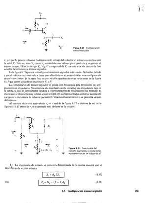1,_ B
V, 0--)1----+-<>--1
el' e,
E?--;---!!----o 'é,
~ t1,
RE f-Z,
-:;.
Figura 8.17 Configuración
emisor~seguidor,
Ar =1 por lo general es buena. A diferencia del voltaje del colector, el voltaje está en fase con
la señal VI' Esto es, tanto Vo corno VI mantendrán sus valores pico positivos y negativos al
mismo tiempo. El hecho de que Vo
"siga" la magnitud de Vi con una relación dentro de fase
acredita la terminología emisor-seguidor.
En la figura 8.17 aparece la configuración emisor-seguidor más común. De hecho. debido
a que el colector está conectado a tierra para el análisis en ac. en realidad es una configuración
de colector-común. En la parte final de esta sección aparecerán otras variaciones de la figura
8.17 que tienen la salida en emisor con Vo ;::: V¡-
La configuración de emisor-seguidor se utiliza con frecuencia para propósitos de aco-
plamiento de impedancia. Presenta una alta impedancia en la entrada y una impedancia baja en
la salida, la cual es directamente opuesta a la configuración de polarización fija estándar. El
efecto que se obtiene es muy similar al que se logra con un transformador, donde se acopla una
carga con la impedancia de la fuente para obtener una máxima transferencia de potencia a través
del sistema.
Al sustituir el circuito equivalente rl! en la red de la figura 8.17 se obtiene la red de la
figura 8.18. El efecto de ro se examinará más adelante en la sección.
1,
--+
--z,
v,

1
e
+
1Figura 8.18. Sustitución del
circuito equivalente re en la red ac
equivalente de ac de la figura 8.17.
Z¡: La impedancia de entrada se encuentra determinada de la misma manera que se
describió en la sección anterior:
(8.37)
COn Zb = f3r, + (f3 + l)RE
(838)
8.5 Configuración emisor-seguidor
J[
361
 