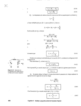 ] [.
"
+1.
Vo
+
v, 'V RE .-
-1 z"
... ...
Figura 8.19 Definición de
la impedancia de salida para la
configuración emisor-seguidor.
362
o (8.39)
y (8.40)
Zo: La impedancia de salida se describe mejor al escribir la ecuación para la comente lb:
Vi
lb =-
Zb
y luego multiplicando por (/3 + 1) para establecer 1". Esto es,
Sustituyendo por Z/) se obtiene
o
pero
y
de manera que
Vi
le = (f3 + I)h = (f3 + 1)-
Zb
le = ~-,,(f3_+,--l,-)V-,-i_
f3r, + (f3 + l )RE
Vi1 = -:-:--:-::--~_____~
, [f3r,/(f3 + 1)] + RE
(f3+l)~f3
f3re f3re
---~--=r
f3+1 f3 <
V
le == ----'-'--
re + RE
(8.4l)
Si ahora se construye la red definida por la ecuación (8.41). se obtiene la configuración de
la figura 8.19.
Para detenninar Zo' se hace cero V:. y
(8.42)
Por lo general RE es mucho mayor que Te' y a menudo se aplica la siguiente aproximación:
Z ~ ro - , (8.43)
A~,: Se puede utilizar la figura 8.19 para detenninar la ganancia de voltaje mediante la
aplicación de la regla del divisor de voltaje:
v = REVi
" RE + re
V RE
Y A,.
o
(8.44): - :
V RE. + re,
Con frecuencia, RE es mucho mayor que re' RE + r¡;::;: RE Y
(8.45)
Capitulo 8 Análisis a pequeña señal del transistor bipolar .
 