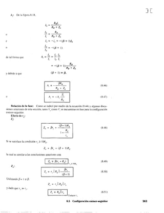 A,: De la figura 8.18,
o
e
o
de tal forma que
y debido a que
o
1, RB + Zh
lo = -í, = -({3 + l)h
lo
- = -({3 + 1)
lh
R
=-({3+1) B
RB + Zb
({3 + 1) "" {3,
(8.46)
(8.47)
Relación de la fase: Como se indicó por medio de la ecuación (8.44) y algunas discu-
siones anteriores de esta sección, tanto Vo
como VI se encuentran en fase para la configuración
emisor-seguidor.
Efecto de ro:
Z¡:
Z"
({3+ I)RE
{3r, + -'----"-
Si se satisface la condición ro;;::: 1ORE'
Z" = {3r,. + ([3 + I)RE
la cual es similar a las conclusiones anteriores con
Z·o'
Utilizando í3 + I =' [3.
z,,=,REllr, I
Cualquier r"
(8.48)
(8.49)
(8.50)
(8.51 )
8.5 Configuración emisor-seguidor
J[
363
 