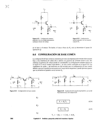 J[
1, 1"
-- --~.------~--~~.
+ l' E.~ RE
V, Z,
vi..f.
B
Va
9
ro  ) 
v, 1-+~---1
Figura 8.21 Configuración emisor-
seguidor con un arreglo polarización
mediante divisor de voltaje.
--z
Figura 8.22 Config'.lfación
emisor-seguidor con un resis!or
colector Rc'
de la base o el emisor. De hecho, el único efecto de Re será al determinar el punto de
operación Q.
8.6 CONFlGURACIÓN DE BASE COMÚN
.La configuración de base común se caracteriza por tener uria impedancía de entrada relativamente
baja y una impedancia de salida alta y además una ganancia de corriente menor a uno. Sin
embargo, la ganancia de voltaje puede ser considerable. La configuración estándar aparece en
la figura '8.23 con el modelo equivalente r", de base común sustituido en la figura 8.24. La
impedancia de salida ro del transistor no está incluida para la configuración de base común
debido a que por lo general se encuentra en el rango de los megaohms y puede ignorarse puesto
que se encuentra en paralelo con el resistor Re
1,
,
=Jl" --I
e • e
+
-- ~tI.
+1,
~RL "
t -lé al" R, ~:, Z
"
--z,
I i
Figura 8.23 Configuración de base común. Figura 8.24 Sustitución del circuito equivalente r~ en la red
equivalente de ae de la figura 8.23.
(8.54)
(8.55)
366 Capítulo 8 Análisis a pequeña señal del transistor bipolar
 