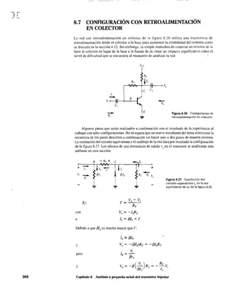 J[
368
8.7 CONFlGURACIÓN CON RETROALIMENTACIÓN
EN COLECTOR
La red con retroalimentación en colector de la figura 8.26 utiliza una trayectoria de
retroalimentación desde el colector a la base para aumentar la estabilidad del sistema como
se discutió en la sección 4.l2. Sin embargo, la simple maniobra de conectar un resistor de la
base al colector en .lugar de la base a la fuente de dc tiene un impacto significativo sobre el
nivel de dificultad que se encuentra al momento de analizar la red.
J,
Re
r-'VRFIr-t--,-t_J"-;~ V
o
e el
- 8
Vi o-----Jf--~-<>--I
-z,
e, -Zo
figura 8.26 Configuración de
retroalimentación en colector.
Algunos pasos que serán realizados a continuación son el resultado de la experiencia al
trabajar con tales configuraciones. No se espera que un nuevo estudiante del tema seleccione la
secuencia de los pasos descritos a continuación sin hacer uno o dos pasos de manera errónea.
La sustitucíón del circuito equivalente y el redibujo de la red dará por resultado laconfiguración
de la figura 8.27. Los efectos de una resistencia de salida roen el transistor se analizarán más
adelante en esta sección.
8
+ -J,
Vi
-Z,
':'
con
e
- RF +
h -l'
.Br,.
+
¡Jlb
tc~v"
':'
J' = Vo - Vi
RF
Vv = -loRe
lo = f3lb + l'
Debido a que /3Ib es mucho mayor que r,
lo '" f3l&
y Vv = -(f3lblRc = - f3I¡}1c
pero
y
Figura 8.27 Sustitución del
circuito equivalente Te en la red
equivalente de ac de la figura 8.26.
Capítulo 8 Análisis a pequeña señal del transistor bipolar
 