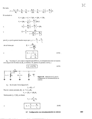 Por tanto,
t=
Vo Vi
=---=
RF RF
El resultado es
I [ Re]V = If3r - - I + - f3r V
1 1 e RF 'e e 1
o [
f3r, [ Re]Vi I + - I + - = lif3r,
RF 'e
y
z = Vi = ___-'-f3::-r-'-,__-,,-
'li 1+f3r'[I+Rel
RF r, J
Re = Re
pero Re es por 10 general mucho mayor que re y 1 +
z=
f3r,
,
I + f3Re
RF
de tal fOnTIa que
r
o Zi = "
-+
Re
13 RF
(8,58)
Zo: Si se hace Vi cero como se requiere para definir Zo' la red aparecerá como se muestra
en la figura 8.28. El efecto de f3rl' se elimina y RF aparece en paralelo con Re y
v, =O
¡
A,: En el nodo e de la figura 8.27,
Iv = f3Ib + r
Para los valores nOnTIales, f3Ib » r e Iv" f3Ib'
VD = -IoRe = -(f3Ib)Re
Sustituyendo lb = V/f3r, se obtiene
V,
V = -f3-Re
o 13r,
y
V Re
A, o
= - =
V r, ,
(8.59)
Figura 8.28 Definición de Zo para la
configuración de retroalimentación en
colector.
(8.60)
8.7 Configuración con retroalimentación en colector
J[
369
 