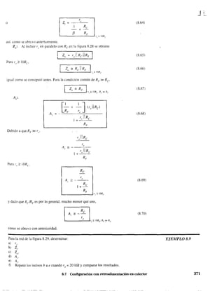 r,
z, ~
Re
- +
o
{3 RF
así. como se obtuvo anteriormente.
Zo: Al incluir ro en paralelo con Re er. la figura 8.28 se obtiene
Para r" ;::: lORe
igual como se consiguió antes. Para la condición común de RF» Re
A:,.
Debido a que RF» re'
Re
1+-
RF
'-_ _ _ _ _ _- ' r,o?: ¡ORe
y dado que RelRF es por lo general, mucho menor que uno,
corno se obtuvo con anterioridad.
Para la red de 1a figura 8.29. detenninar:
a) re'
b) Z¡.
e) Zo'
d) A,.
e) A¡.
f) Repetir los incisos b a e cuando ro = 20 k,Q Ycomparar los resultados.
(8.64)
(8.651
(8.66)
(8.67)
(8.68)
(8.69)
(8.70)
8.7 Configuración con retroalimentación en colector
JL
EJEMPLO 8.9
371
 