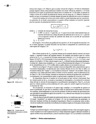 }
I
o 2
Figura ].20 Gráfica de ex.
(Similares)
x
figura 1.21 Condiciones de
polarización directa para un diodo
semiconductor.
14
rísticas de la figura 1.19. Observe que la escala vertical de la figura 1.19 está en miliamperes
(aunque algunos diodos semiconductores tendrán una escala vertical en amperes), y la escala
horizontal en la región de polarización directa tiene un máximo de 1 V. Por tanto, en general, el
voltaje a través de un diodo de polarización directa será de menos de 1 V. Observe también la
rapidez con que se incrementa la corriente después del punto de inflexión de la curva de respuesta.
A través del empleo de la física del estado sólido se puede demostrar que las característi-
cas generales de un diodo semiconductor se pueden definir mediante la ecuación siguiente
para las regiones de polarización directa e inversa:
(1.4)
donde Is = corriente de saturación inversa
K = 11 ,600 / 1) con 1) =1 para Ge y 1) = 2 para Si en niveles relativamente bajos de
corriente del diodo (en o abajo del punto de inflexión de la curva) y 1) = 1 para Ge
y Si en mayores niveles de corriente del diodo (en la sección de crecimiento
rápido de la curva)
TK
= Tc +273°
En la fIgura 1.19 se ofrece una gráfIca de la ecuación (1.4). Si se expande la ecuación (1.4)
en la forma siguiente, se puede describir con facilidad el componente de contribución para
cada región de la figura 1.19:
Para valores positivos de VD' el primer término de la ecuación anterior crecerá con mayor
rapidez, y superará el efecto del segundo término. El resultado será positivo para los valores
positivos de Vv e [v' y crecerá de la misma manera que la función y = ex, la cual aparece en la
figura 1.20. En Vv =0 V, la ecuación (1.4) se convierte en Iv = [,(e0 - 1) =IP - 1) =OmA, como
aparece en la fIgura 1.19. Para valores negativos de Vv' el primer término disminuirá rápidamen-
te debajo de 1" dando como resultado Iv =-1" que es la líneahorizontal de la figura 1.19. La ruptura
de las características en Vv = OV se debe sólo al cambio drástico en la escala de mA a !LA.
Observe en la figura 1.19 que la unidad comercial disponible tiene características que se
encuentran desplazadas a la derecha por unas cuantas décimas de un volt. Esto se debe a la
resistencia interna del "cuerpo" y a la resistencia externa de "contacto" de un diodo. Cada una
contribuye a un voltaje adicional sobre el mismo nivel de corriente, como lo determina la ley
de Ohm (V = IR). Con el tiempo, mientras se mejoran los métodos de producción, esta diferen-
cia disminuirá y las características reales se aproximarán a aquellas de la sección (1.4).
Es importante observar el cambio en la escala para los ejes vertical y horizontal. Para
los valores positivos de ID' la escala se encuentra en miliamperes y la escala de la corriente
abajo del eje se calcula en microamperes (o posiblemente nanoamperes). Para Vv' la escala
para los valores positivos está en décimas de volts y para los valores negativos la escala es
en decenas de volts.
En un principio, la ecuación (l.4) parece algo compleja y es susceptible de generar un
temor injustificado de que ésta se someterá a todas las aplicaciones subsecuentes de diodos.
Sin embargo, afortunadamente en una sección posterior se hará un número de aproximaciones
que eliminará la necesidad de aplicar la ecuación (1.4) Yofrecerá una solución con un mínimo
de dificultad matemática.
Antes de dejar el tema del estado de polarización directa, las condiciones para la conducción
(el estado "encendido") se repiten en la fIgura 1.21 con los requerimientos de polaridad y la
dirección resultante del flujo de portadores mayoritarios. Observe en particular cómo la direc-
ción de la conducción concuerda con la flecha en el símbolo (según se reveló para el diodo ideal).
Región Zener
Aunque la escala de la figura 1.19 se encuentra en múltiplos de diez volts en la región negativa,
existe un punto en el cual la aplicación de un voltaje demasiado negativo dará por resultado un
agudo cambio en las características, como lo muestra la figura 1.22. La corriente se incrementa
Capítulo 1 Diodos semiconductores
 