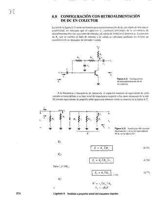 J[
1,
-+
-Z,
v,
374
8.8 CONRGURACIÓN CON RETROALIMENTACIÓN
DE DC EN COLECTOR
La red de la figura 8.31 tiene un resistor para retroalimentación de de con objeto de una mayor
estabilidad. no obstante que el capacitor C~ cambiará porciones de la resistencia de
retroalimentación a las secciones de entrada y d~ salida de la red en el dominio ac. Lu porción
de RF que se cambió al lado de entrada o de salida se caiculará mediante los niveles de
resistencia de ac deseados de entrada o salida.
c,
v, o-:---ll
-1,
-z,
Figura 8.31 Configuración
de retroalimentación de de
en colector.
A la frecuencia o frecuencias de operación. el capacitor asumirá un equivalente de corto
circuito a tierra debido a su bajo nivel de impedancia respecto a los otrOS elementos de la red.
El circuito equivalente de pequeña señal aparecerá entonces como se muestra en la figura 8.32.
:::lV' I
~',
RF,
te,~ fJJ,
'"
1 ... ...
v
R'
z·o'
A'
"
y
t"
+
Re
'é,
I
--I z"
"F
R' ~ r"ll RF,I Re
V" = -f3I"R'
Figura 8.32 Sustitución del circuito
equivalente Te en la red equivalente
de ac de la figura 8.3!.
(8.75)
(8.76)
(8.77)
Capítulo 8 Análisis a pequeña señal del transistor bipolar
 