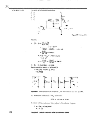 J[
----------------------------------------------------EJEMPLO 8.10
376
Para la red de la figura 8.33, determinar:
a) re'
b) Zi'
e) Zu'
d) A,.
e) A,.
11 v
Ha
68 kQ , lo
r-"NV---r-'VVr---+'-'-l(---<> V"
120 kO
lOmF
1,
r
O.OlmF
-- ...Vi o----}f-<--,------l /3= 140. r,,=30kQ
--z,
IOmF
Figura 8.33 Ejemplo 8.10.
Solución
a) oC: lB =
Vcc - VBE
RF + {3Rc
12 V - 0.7 V
=~~~~~~--~
(120 kf1 + 68 kf1) + (140)3 kf1
11.3 V
= 608 kf1 = 18.6 ¡.tA
lE = ({3 + I)IB = (141)(18.6 ¡.tA)
= 2.62mA
r =e
26mV
26mV = 9.920
2.62 mA
b) {3re = (140)(9.92 f1) = 1.39 kf1
La red equivalente aparece en la figura 8.34.
+
V,
Z¡ = RF,IIf3re = 120 kf1II1.39 kf1
'" 1.37kO
-- =nI,1,
120kU f3r,
~
/JI,
1.395 k.Q 140 lb
-- 1z,
... ...
r"
30kíl
1,
+
68 kU lkU
V,
-z,
...
Figura 8.34 Sustitución del circuito equivalente re en la red equivalente de ac de la figura 8.33.
e) Probando la condición ro ~ !ORe' se encuentra
30 kQ ~ 10(3 kQ) = 30 kQ
la cual, se satisface mediante el signo de igual en la condición. Por tanto,
Zo '" RclIRF, = 3 kf1¡¡68 kf1
= 2.87kO
Capítulo 8 Análisis a pequeña señal del transistor bipolar
 