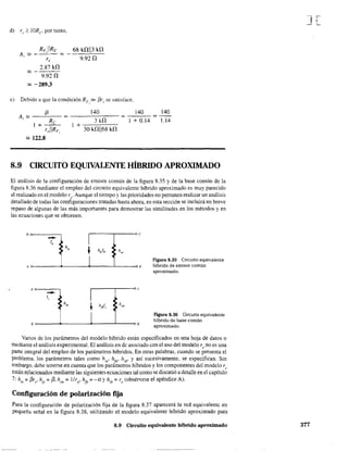 d) ro ~ lORc por tanto,
A.=-
RF,!Rc
=
68 k!1113 W
r, 9,920
2.87 kO
=:::;-
9.920
'" -289.3
e) Debido a que la condición RF » [3r" se satisface.,
140 140A¡ '" _---'--f3__
Re 3 kO
--::----=1 + 0.14
140
1.14
1 +---
r"IIRF,
1 + -----:c-c--::-
30kOl168W
'" 122.8
8.9 CIRCUITO EQUIVALENTE HÍBRIDO APROXIMADO
El análisis de la configuración de emisor común de la figura 8.35 y de la base común de la
figura 8.36 mediante el empleo del circuito equivalente híbrido aproximado es muy parecido
al realizado en el modelo re. Aunque el tiempo y las prioridades no permiten realizar un análisis
detallado de todas las configuraciones tratadas hasta ahora, en esta sección se incluirá un breve
repaso de algunas de las más importantes para demostrar las similitudes en los métodos y en
las ecuaciones que se obtienen.
h
-- t
l,
•>h¡~
h"lb • h~
•
e
I, ,
r------r----~c
~--4----4---~-~h
Figura 8.35 Circuito equivalente
híbrido de emisor común
aproximado.
Figura 8.36 Circuito equivalente
híbrido de base común
aproximado.
Varios de los parámetros del modelo híbrido están especificados en una hoja de datos o
mediante el análisis experimental. El análisis en de asociado con el uso del modelo re 00 es una
parte integral del empleo de los parámetros híbridos. En otras palabras, cuando se presenta el
problema. los parámetros tales como hie
, hfe
• hib
, y así sucesivamente, se especifican. Sin
embargo, debe tenerse en cuenta que los parámetros híbridos y los componentes del modelo re
están relacionados mediante las siguientes ecuaciones tal como se discutió a detalle en el capítulo
7: h =f3r , h =13, h =llr , hfb =-a y h·b
=r (obsérvese el apéndice A).le eje oe o ¡ e
Configuración de polarización fija
Para la configuración de polarización fija de la figura 8.37 aparecerá la red equivalente en
pequeña señal en la figura 8.38, utilizando el modelo equivalente híbrido aproximado para
8.9 Circuito equivalente híbrido aproximado
J[
377
 