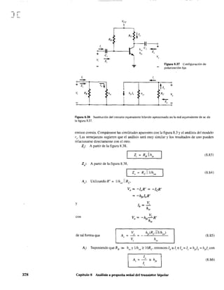 ,
J~
378
Re
1,
0-)1---+----1
+ e,
v,
~ 1"
h"
hje
( o
C, +
-Z"
V"
Figura 8.37 Configuración de
polarización fija.
+
V,
-
1,
--z,
Ro:
•
T.l
1h"
I
h¡J,> hOl?
1,
-
:
h +
Re V
-z, -
Figura 8.38 Sustitución del circuito equivalente híbrido aproximado en la red equivalente de ac de
la figura 8.37.
emisor común. Compárense las similitudes aparentes con la figura 8.3 y el análisis del modelo
1;:. Las semejanzas sugieren que el análisis será muy similar y los resultados de uno pueden
relacionarse directamente con el otro.
y
con
Z,: A partir de la figura 8.38,
Zo: A partir de la figura 8.38,
Z"
A,: Utilizando R' = l/h)1 Re
Vo = -loR' = -lcR'
= -h¡e1bR'
Ib=~
hie
vV = -h,-'R'o ,eh.
"
de tal forma que A,. = ~ = _ h¡,(Rc Illlho,l
Vi hie
Capítulo 8 Análisis a pequeña señal del transistor bipolar
(8,83)
(8,84)
(8.85)
(8.86)
 