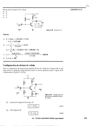 JL
----------------------------------------------------Para la red de la figura 8.39. calcule:
a) Z¡-
b) Z".
e) Al'.
d) A¡.
,----r-;---o 8 v
~ /"
~ :l.7kQ
~ 330 k!2 +---11---0 V"
( -¿_)f-I_+---_---1 h¡;. = 120 Z"
h". = 1.175k!2
1, ' ha,'=: 20 !lA/V
-z, -:F.
Solución
a) Z¡ = RBllh¡, = 330 WII1.175 kl1
'" h¡e = 1.171 k!l
b)
! 1
r = - = = 50kí}
" hae 20 JLAN
1
2a = -IIRe = 50 kl1112.7 W = 2.56 k!l '" Re
hae
figura 8.39 Ejemplo 8.11.
e) A, =
h¡e(Rclll1hae)
hie
",(I:.::2""0)-,,(2:.:...7:.:..k.::.l1,,,ii:=-SO:.:..k:::l1::.:..) = _ 262.34
1.171 kl1
d) A¡ '" h¡e = 120
Configuración de divisor de voltaje
Para la configuración de polarización mediante divisor de voltaje de la figura 8.40. la red
equivalente en pequeña señal obtenida tendrá la misma apariencia que la figura 8.38
reemplazando a RB
por R'= R ]11 R2
,
~R
/, i
v, o • ll--+----i
-z,
el
Z¡: A partir de la figura 8.38 con RB
= K'.
Z¡ = R'II h¡e
2Q: De la figura 8.38.
-z"
figura 8.40 Configuración de
polarización mediante divisor
de voltaje.
(8.87)
(8.88)
8.9 Circuito equivalente híbrido aproximado
EJEMPLO 8.11
379
 