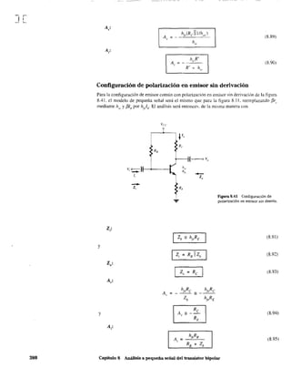 J[
380
A'
"
(8.89)
hie
(8.90)
Configuración de polarización en emisor sin derivación
Para la configuración de emisor común con polarización en emisor sin derivación de la figura
8.41. el modelo de pequeña señal será el mismo que para la figura 8.11. reemplazando /3r,.
mediante hit' y {3If¡ por ht//;· El análisis será entonces, de la misma manera Con
y
Z,:
y
V; o • )1-------1
1,
--z,
~
~
figura 8.41 Configuración de
polarización en emisor sin desvío.
(8.91)
(8.92)
(8.93)
(8.94)
(8.95)
Capitulo 8 Análisis a pequeña señal del transistor bipolar
 