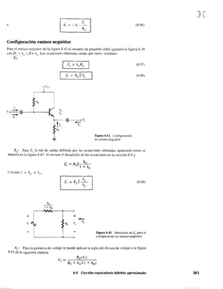 o -A, (8.96)
Configuración emisor-seguidor
Para el emisor-seguidor de la figura 8.42 el modelo de pequeña señal igualará la figura 8.18
con f3r" ;; hie y f3;; hf
{'· Las ecuaciones obtenidas serán, por tanto. similares.
l¡:
1,
v, e ---.- )
-z,
Figura 8.42 Configuración
de emisor-seguidor.
(8.97)
(8.98)
lQ: Para Z() la red de salida definida por las ecuaciones obtenidas aparecerá como se
muestra en la fígura 8.43. Al revisar el desarrollo de las ecuaciones en la sección 8.5 y
Z" R II~- E h
1<'
(8.99)
h"
1.... h¡e
I
VV¡
¡'e
o
+ +
-v, ', lt;¡ Z"
I l Figura 8.43 Definición de Zo para la
o configuración de emisor-seguidor.
A~: Para la ganancia de voltaje se puede aplicar la regla del divisor de voltaje a la figura
8.43 de la siguiente manera:
8.9 Circuito equivalente híbrido aproximado
][
381
 