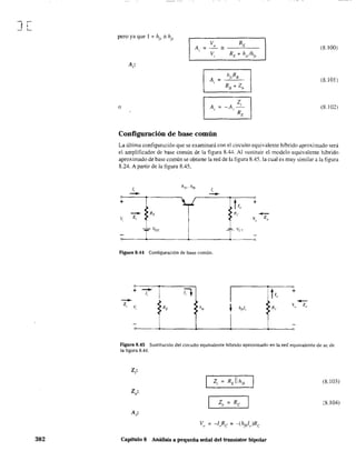 J[
382
pero ya que I + "fe'"h1,.
V RE
A
u
= -,
V RE + h¡/hft,
(8. I 00)
A =
hfcR8
,
RB + Zb
(8.101 )
o A, =
Z,
-A -
r RE
(8. I02)
Configuración de base común
La última configuración que se examinará con el circuito equivalente híbrido aproximado será
el amplificador de base común de la figura 8.44. Al sustituir el modelo equivalente híbrido
aproximado de base común se obtiene la red de la figura 8.45. la cual es muy similar a la figura
8.24. A partir de la figura 8.45,
J,
hi/¡· hfl,
f,
-- --+
-- RE
V, z,
-;; ;;- VEE
Figura 8.44 Configuración de base común.
--z,
+ --J,
L +
Re
-Vo Zo
TV
cc
' - - 1---"-'-h-:;'
-
t
v" z,.
Figura 8.45 Sustitución del circuito equivalente híbrido aproximado en la red equivalente de ac de
la figura 8.44.
Z, (8.103)
;8.104)
Capitulo 8 Auálisis a pequeña señal del transistor bipolar
 