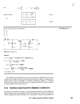 con
de tal forma que
Vi
1 =-
e h
ib
y
lo
A =,
1,
Para la red de la figura 8.46. determine:
a) Zi'
b) Zo'
e) A,.
d) Ai'
1,
o I lr--~--~.
+
--z,
Figura 8.46 Ejemplo 8.12.
Solución
h", = - 0.99
hin =: 14.3.Q
h"b= 0.5 ~N .
3.3 kQ
IOV
a) Zi = REllhib = 2.2 kiliI14.3 il = 14.21 il == hib
1
b) ro = - = = 2 Mil
hob 0.5 ¡.LA/V
l.
Zo = -IIRe == Re = 3.3 kO
hob
) A
= - hjbRe = (-0.99)(3.3 k!l) 22991
e , h
ib
14.21 =.
d) Ai == hfb = -1
-Z"
(8.105)
(8.106)
Las configuraciones restantes de las secciones 8.1 a 8.8 que no se analizaron en esta sección
se dejan como un ejercicio para la sección de problemas de este capítulo. Se supone que el
análisis anterior revela las similitudes en el método utilizando los modelos re O el híbrido
equivalente aproximado y eliminando, por tanto, cualquier dificultad real cuando se analicen
!as redes restantes de las secciones previas.
8.10 MODELO EQUIVALENTE HÍBRIDO COMPLETO
El análisis de la sección 8.9 se limitó al circuito equivalente híbrido aproximado además de
alguna discusión acerca de la impedancia de salida. En esta sección se utiliza el circuito equi-
valente completo para mostrar el impacto de hr
y para definir en términos más específicos el
8.10 Modelo equivalente híbrido completo
J[
EJEMPLO 8.12
383
 