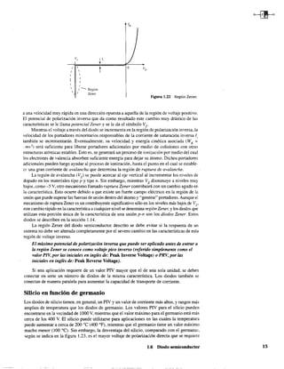 V/
, 
,
,
1-- Región
Zener
t o
figura 1.22 Región Zener.
a una velocidad muy rápida en una dirección opuesta a aquella de la región de voltaje positivo.
El potencial de polarización inversa que da como resultado este cambio muy drástico de las
características se le llama potencial Zener y se le da el símbolo Vz.
Mientras el voltaje a través del diodo se incrementa en la región de polarización inversa, la
velocidad de los portadores minoritarios responsables de la corriente de saturación inversa (
también se incrementarán. Eventualmente, su velocidad y energía cinética asociada (WK :=
:mv1) será suficiente para liberar portadores adicionales por medio de colisiones con otras
estructuras atómicas estables. Esto es, se generará un proceso de ionización por medio del cual
los electrones de valencia absorben suficiente energía para dejar su átomo. Dichos portadores
adicionales pueden luego ayudar al proceso de ionización, hasta el punto en el cual se estable-
ce una gran corriente de avalancha que determina la región de ruptura de avalancha.
La región de avalancha (Vz) se puede acercar al eje vertical al incrementar los niveles de:
dopado en los materiales tipo p y tipo n. Sin embargo, mientras Vz disminuye a niveles muy
bajos, como -5 V, otro mecanismo llamado ruptura Zener contribuirá con un cambio agudo en
la característica. Esto ocurre debido a que existe un fuerte campo eléctrico en la región de la
unión que puede superar las fuerzas de unión dentro del átomo y "generar" portadores. Aunque el
mecanismo de ruptura Zener es un contribuyente significativo sólo en los niveles más bajos de Vz•
este cambio rápido en la característica a cualquier nivel se denomina región Zener, y los diodos que
utilizan esta porción única de la característica de una unión p-n son los diodos Zener. Estos
diodos se describen en la sección 1.14.
La región Zener del diodo semiconductor descrito se debe evitar si la respuesta de un
sistema no debe ser alterada completamente por el severo cambio en las características de esta
región de voltaje inverso.
El máximo potencial de polarización inversa que puede ser aplicado antes de entrar a
la región Zener se conoce como voltaje pico inverso (referido simplemente como el
valor PIV, por las iniciales en inglés de: Peak Inverse Voltage) o PRV, por las
iniciales en inglés de: Peak Reverse Voltage).
Si una aplicación requiere de un valor PIV mayor que el de una sola unidad. se deben
conectar en serie un número de diodos de la misma característica. Los diodos también se
conectan de manera paralela para aumentar la capacidad de transporte de corriente.
Silicio en función de germanio
Los diodos de silicio tienen, en general, un PIV y un valor de corriente más altos, y rangos más
amplios de temperatura que los diodos de germanio. Los valores PIV para el silicio pueden
encontrarse en la vecindad de 1000 V, mientras que el valor máximo para el germanio está más
cel:ca de los 400 V. El silicio puede utilizarse para aplicaciones en las cuales la temperatura
puede aumentar a cerca de 200 oC (400°F), mientras que el germanio tiene un valor máximo
mucho menor (lOO OC). Sin embargo, la desventaja del silicio, comparado con el gennanio,
según se indica en la figura 1.23, es el mayor voltaje de polarización directa que se requiere
1.6 Diodo semiconductor 15
 