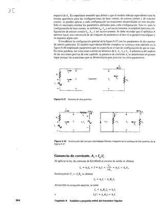 J[
384
impacto de h{J' Es importante entender que debido a que el modelo híbrido equivalente tiene la
misma apariencia para las configuraciones de base común, de emisor común y de colector
común, se pueden aplicar a cada configuración las ecuaciones desarrolladas en esta sección.
Sólo es necesario insertar los parámetros defmidos para cada configuración. Esto es, para tu
configuración de base común, se utilizan hth' h¡h Yasí sucesivamente, se emplean para una con-
figuración de emisor común h(('. hi
('. Yas(sucesivamente. Se debe recordar que el apéndice A
permite hacer una conversión de un conjunto de parámetros al otro si se proporciona alguno y
se requiere algún otro.
Considérese la configuración general de la figura 8.47 con los parámetros de dos puertos
de interés particular. El modelo equivalente híbrido completo se sustituye más adelante en la
figura 8.48 empleando parámetros que no especifican el tipo de configuración de que se trata.
En otras palabras. las soluciones estarán en ténninos de h¡, hr• h¡Yho' A diferencia del análisis
de las secciones previas de este capítulo. la ganancia de corriente Al se determinará en primer
lugar porque las ecuaciones que se desarrollaron para precisar los otros parámetros.
1"
--+
--- +1,
R,
v"
Z"
RL+
- v, Transistor
I¡
Z,
V,
-¡ C>--
Figura 8.47 Sistema de dos puertos.
1,
- =¡tI" =;-¡1"
+ h, ~I +
+R,
+
- V, h,.V" "v t h,l" l/f¡
"
~;,
- RLZ
Z"
V, I¡
I-1
Figura 8.48 Sustitución del circuito equivalente híbrido completo en el sistema de dos puertos de la
figura 8.47.
Ganancia de corriente, Aí = la/lí
Al aplicar la ley de corriente de Kirchhoff al circuito de salida 'e obtiene
Sustituyendo V(J = -loRL se obtiene
Al escribir la ecuación anterior, se tiene
lo + hoRLl, =h¡l;
e
Capítulo 8 Análisis a pequeña señal del transistor bipolar
 