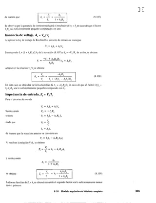 de manera que A
1,
= =,
l¡
(8.107)
Se observa que la ganancia de corriente reducirá el resultado deAi
::: hfen caso de que el factor
hoRL sea suficientemente pequeño comparado con uno. .
Ganancia de voltaje, A, = Vo/V¡
Al aplicar la ley de voltaje de Kirchhoff al circuito de entrada se consigue
Sustituyendo l¡ = (l + h"RJI)h¡de la ecuación (8.107) e lo = -V,/RL
de arriba, se obtiene
Al resolver la relación ~/Vi se obtiene
(8.108)
En este caso se obtendrá la forma familiar de Al'::: -hrRL/h¡ en caso de que el factor (h/l()-
h¡hr)RL
sea 10 suficientemente pequeño comparado con hi.
Impedancia de entrada, Z¡ = V;Il¡
Para el circuito de entrada
Sustituyendo
se tiene
Dado que
Vi = h¡l¡ + hrVo
V, = -I"RL
VI = h¡l¡ - hrRLlo
lo
A=-
I li
lo = A¡l¡
de manera que la ecuación anterior se convierte en
Vi = hJi - hrRLA¡l¡
Al resolver la relación Vi/.. se obtiene, ,
y sustituyendo
se obtiene Z¡
h¡
A¡ = -:I-+-h"-,-,R=-L-
V,
1,
(8.109)
La forma familiar de Z¡ = h¡ se obtendrá cuando el segundo factor sea lo suficientemente menor
que el primero.
8.10 Modelo equivalente hibrido completo
J[
385
 