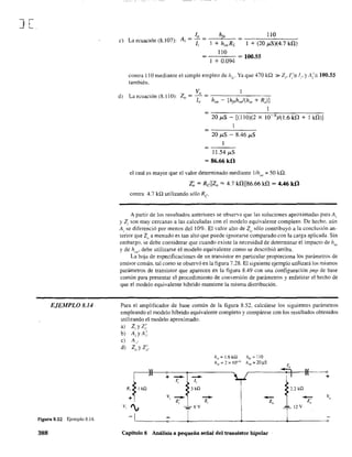 ] L,
EJEMPLO 8.14
Figura 8.52 Ejemplo 8.14.
388
c) La ecuación (8.107):
110
1 + (20 ",S)(4.7 kü)
110
=_.:..:..::- = 100.55
J + 0.094
contra 110 mediante el simple empleo de IzV Ya que 470 kQ »Z,.I;= J" yA;= 100.55
también.
d) La ecuación (8.110):
Vo
Z = ~ = -~--~~--
o lo ho, - [h¡,h"J(h" + R,)]
1
=~--------~~---------
20 ¡J-S - [(110)(2 X 10 4)/( 1.6 ka + 1 k!1)J
= ------'----
J1.54 ¡J-S
= 86.66 kfi
el cual es mayor que el valor detenninado mediante l/ho,' = 50 kQ.
Z~ = RcllZo = 4.7 k!11186.66 ka = 4.46 kfi
contra 4.7 kQ utilizando sólo Re
A partir de los resultados anteriores se observa que las soluciones aproximadas para Al
y Z¡ son muy cercanas a las calculadas con el modelo equivalente completo. De hecho, aún
A¡ se diferenció por menos del 10%. El valor alto de Zu sólo contribuyó a la conclusión an-
terior que Z() a menudo es tan alto que puede ignorarse comparado con la ca.rga aplicada. Sin
embargo, se debe considerar que cuando existe la necesidad de determinar el impacto de hrl'
y de huI" debe utilizarse el modelo equivalente como se describió arriba.
La hoja de especifIcaciones de un transistor en particular proporciona los parámetros de
emisor común, tal como se observó en la figura 7.28. El siguiente ejemplo utílizará los mismos
parámetros de transistor que aparecen en la figura 8.49 con una configuración pnp de base
común para presentar e1 procedimiento de conversión de parámetros y enfatizar el hecho de
que el modelo equivalente híbrido mantiene la misma distribución.
Para el amplificador de base común de la figura 8.52, calcúlese los siguientes parámetros
empleando el modelo híbrido equivalente completo y compárese con los resultados obtenidos
utilizando el modelo aproximado.
a) Z, y Z;.
b) A,yA;'
el A,.
d) Zo y Z~.
J~V, I¡
-1
+
--1;
V,
--z;
e
h".= 1.6kQ h/r == J10
hrl'=2x 10-:' h,,,,=20).l.S
--1,
3kíl
-- -z, Zo
T
6V
Capítulo 8 Análisis a pequeña señal del transistor bipolar
lo
t"~~z;
r
l2V
Vo
 