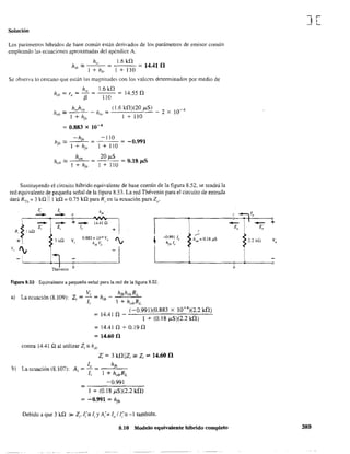 Solución
Los parámetros híbridos de base común están derivados de los parámetros de emisor común
empleando las ecuaciones aproximadas del apéndice A.
h'b '" _h:c..ú, _ = 1.6 kn = 14.41 n
1 + h". 1 + 110
Se observa lo cercano que están las magnitudes con los valo::-es detenninados por medio de
-hr,
hfb == =
1 + hf ,
ho,
hob == =
1 + h(,
1.6kn
-'------ = 14.55 n
110
(1.6 kn)(20 ¡,tS)
1 + 110
-110
1 + 110
= -0.991
20 ¡,tS
= 0.18 p5
1 + 110
- 2 X 10-4
Sustituyendo el circuito híbrido equivalente de base común de la figura 8.52, se tendrá la
red equivalente de pequeña señal de la figura 8.53. La red Thévenin para el circuito de entrada
dará RTh =3 kQ 111 kQ =0.75 kQ para R, en la ecuación para Zo'
¡; 1, h;b
- - ,
1
o
~- - +-z; z, 1,
R, ~ 1kll
+
! .-:-
+ ]kQ V,
0.883 x 104 VI)
"v t -0.991 le hob =O.18IlS
hrb Ve hfb 1,.
V,
I¡
i
-
Thévenin b
Figura 8.53 Equivalente a pequeña señal para la red de la figura 8.52.
a) La ecuación (8.109): Z, ~ Vi = h
ib
_ hfbh'bRL
Ii 1 + hobRL
(-0.991)(0.883 x 10-4
)(2.2 kn)
= 14.41 n - -'--'-'-'-'-'-------'-'----'-
1 + (0.18 I'-S)(2.2 kn)
= 14.41 n .;- 0.19 n
= 14.60 n
contra 14.41 Q al utilizar Z,;: h'b'
Z; = 3 Wllzi ~ Zi ~ 14.60 n
b) La ecuación (8.107): A = lo =__h..L:/b,--_
, Ii 1 + hobRL
-0.991
=----,,-,-=.:..:......_-
1 + (0.18 ¡,tS)(2.2 W)
= -0.991 = hfb
Debido a que 3 ka »Zi' 1(= f¡ y A;;;:: lo / 1;= -1 también.
8.10 Modelo equivalente híbrido completo
J[
~ =7)/0 o
-1 - +Z Z·o o
~ 2.2 kQ Vo
b
389
 