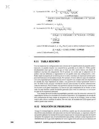 J[
390
e) La ecuación (S. lOS):
-(-0.991 )(2.2 kO)
~ ""1-:-4.-:-4-1-=0-+--""-[(:-:-14c-.4c-I- 0:::--)(0c-.-=-'¡S:-¡.t-"S=-)----'-'-(--0::-.9:-9=-'1-:-)(::CO.::C8:-83=--X--=¡::C0::-4<:-)]:-:2--:.2--:k~0
~ 149.25
d) La ecuación (8.110): Zo = h -[h h /(h R )]
ob fbrb ¡b+ s
0.18 ¡J.S - [(-0.991)(0.883 x 10 4)/(14.410 + 0.75 kO)]
0.295 ¡.tS
= 3.39 Mil
contra 5.56 MQ utilizando Z(/ == l/hobo Para Z:como se definió mediante la figura 8.53:
Z~ = Rcllzo ~ 2.2 kn113.39 MO = 2.199 kil
contra 2.2 kQ utilizando Z; == Re
8.11 TABLA RESUMEN
Una vez expuestas las configuraciones más comunes de los amplificadores de pequeña señal a
transistor, se pueden resumir sus características generales en la tabla 8.1. Debe quedar
absolutamente claro que los valores que se listan son sólo valores típicos con objeto de
establecer una base de comparación. Por lo general. los niveles que se adquieren en un
análisis real son diferentes y seguramente no son iguales entre una configuración y otra.
Poder repetir la mayoría de la información en la tabla constituye un importante primer paso
para familiarizarse con la materia tratada. Por ejemplo, el lector debe ser capaz de establecer
con cierta seguridad que la configuración emisor-seguidor casi siempre tiene una impedancia
de entrada alta, baja impedancia de salida y una ganancia de voltaje ligeramente menor a
uno. No debe existir una gran variedad de cálculos para recordar los hechos sobresalientes
como los anteriores. Para el futuro, esto permitirá realizar el estudio de una red o sistema sin
involucrarse en la parte matemática. La función de cada componente de un diseño se hará
cada vez más familiar cuando los hechos generales tales como los anteriores se conviertan
en parte de la experiencia personal.
Una ventaja obvia de recordar las propiedades generales como las anteriores consiste en la
capacidad de verificar los resultados de un análisis matemático. Si la impedancia de entrada de
una configuración de base común se encuentra en el rango de Jos kilohms, existe un buen
motivo para volver a verificar el análisis. Por otro lado. un resultado de 22 Q sugiere que el
análisis puede estar correcto.
8.12 SOLUCIÓN DE PROBLEMAS
Aunque la tenninología de solución de problemas sugiere que los procedimientos que se
describirán están diseñados sólo para aislar una función mal realizada. es importante observar
que pueden aplicarse las mismas técnicas para asegurar que un sistema está operando de manera
apropiada. En cualquier caso, los procedimientos para probar. verificar o aislar requieren de un
entendimiento de 10 que debe esperarse en varios lugares de la red tanto en los dominios de
Capítulo 8 Análisis a pequeña señal del transistor bipolar
 