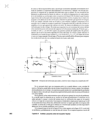J[
392
dc como ac. En la mayoría de los casos, una red que se encuentra operando correctamente en el
modo dc también se comportará adecuadamente en el dominio ac. Además, una red que pro-
porciona la respuesta de ac esperada está polarizada como se planeó. En una instalación de
laboratorio se aplican tanto las fuentes de como ac y se verifica la respuesta de ac en varios puntos
de la red mediante un osciloscopio como se muestra en la figura 8.54. Se observa que la punta
negra (tierra) del osciloscopio está conectada directamente a tierra y la punta roja se mueve de
un punto a otro dentro de la red. con lo cual se obtienen los patrones que aparecen en la figura
8.54. Los canales verticales están en el modo ac para eliminar cualquier componente de dc
asociado con el voltaje en un punto en particular. La pequeña señal de ac aplicada a la base se
amplifica al nivel que aparece del colector a la tierra. Se observa la diferencia en las escalas
verticales para los dos voltajes. No existe una respuesta en ac en la terminal del emisor debido
a las características de corto circuito del capacitar en la frecuencia establecida. El hecho que 'l/o
se mida en volts y vi en milivolts sugiere una ganancia grande del amplificador. En general,
aparece que la red se encuentra operando de forma adecuada. Si se desea. puede utilizarse el
multímetro en el modo dc para verificar VBE
y los niveles de Va- VCE YVE con objeto de revisar
si caen en el rango esperado. Desde luego, ei osciloscopio también puede utilizarse para comparar
los niveles de de tan sólo con cambiar al modo de dc para cada canal.
vcc
C,
~(mv~
O~t
...
C, v,
!---U(-~'
'
Conexión a tierra
o
(Selector AC-GND-DC en AC)
...
Figura 8.54 Utilización del osciloscopio para medir y observar varios voltajes de un amplificador BJT.
No es necesario decir que una respuesta pobre en ac puede deberse a una variedad de
motivos. De hecho, puede haber más de un área con problema en el mismo sistema. Sin embargo,
afortunadamente con el tiempo y la experiencia puede predecirse la probabilidad de problemas
en algunas áreas, de modo que una persona experimentada puede aislar las áreas problemáticas
con cierta rapidez.
Por lo general, no hay nada misterioso acerca del proceso general de solución de problemas.
Si se decide seguir la respuesta en ac, resulta ser un buen procedimiento el comenzar con la
señal aplicada y avanzar a través del sistema hacia la verificación de cargas en los puntos
críticos a lo largo de la trayectoria. Una respuesta inesperada en algún punto supone que la red
se encuentra bien hasta dicha área, definiendo entonces la región que debe investigarse más
a detalle. La forma de la onda que se obtiene en el osciloscopio ayudará con toda seguridad 1"
definición de los posibles problemas con el sistema.
Si la respuesta para la red de la figura 8.54 es como aparece en la figure 8.55. la red tiene
un problema y probablemente se trata del área del emisor. No se espera respuesta a través del
Capítulo 8 Análisis a pequeña señal del transistor bipolar
 