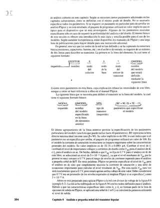 J[
394
de análisis cubierto en este capítulo. Según se necesiten ciertos parámetros adicionales en los
capítulos subsecuentes, éstos se definirán con el mismo grado de detalle. No es necesario
especificar todos los parámetros. Si se requiere un parámetro en particular para desarrollar un
análisis PSpice y no está detallado, el paquete de programas utilizará un valor implícito que es
típico para el dispositivo que se está investigando. Algunos de los parámetros necesitan
especificarse sólo en caso de requerir la profundidad del análisis o del diseño. El intento básico
de esta sección es ofrecer una introducción lo más clara y sencilla posible para el uso de los
modelos. Según aumente la experiencia, están disponibles los manuales de PSpice y una larga
lista de publicaciones para mayor detalle para una instrucción adicional.
En general, una vez que los nodos de la red se han definido y se ha capturado la estructura
básica, (resistcres, capacitares, fuentes, etc.) en el archivo de entrada. se requiere de un mínimo_
de dos líneas para describir un transistor. La primera es la línea del elemento, la cual tiene el
siguiente formato:
QXISTOR 9
-~ 7 QMODEL
1'------' ~--' ~--'
'-=--'-"/
requerido nombre nodo nodo nodo nombre
del de la del del modelo
colector base emisor de que estará
transistor definido
• mediante la
siguiente línea
Existen otros parámetros en esta línea, cuya explicación rebasa las necesidades de este libro.
aunque a veces se hace referencia a ellos en el manual PSpice.
La siguiente línea que se necesita para definir el transistor es la línea del modelo. la cual
tiene el siguiente fonnato básico:
,.MODEL)
requerido
QMODEI.,
nombre
del modelo
especificado
en la línea
de elementos
anterior
Ji~
tipo de
transistor
(requerido)
(BF =90. IS =SE - 15)
~--------~ ~
parámetros que especifican
el modelo
El último agrupamiento de la línea anterior permite la especificación de los parámetros
particulares del modelo (una lista que puede incluir hasta 40 parámetros). BF representa la beta
directa máxima ideal (en este caso f3 = 90). Su valor implícito es de 100, lo cual indica que si el
parámetro no se especifica por arriba, el paquete de programas utilizará un valor de 100. En
el modelo la corriente de saturación inversa tiene un impacto importante sobre las características
generales del modelo. Su valor implícito es de 1E-16 o 0.0001 pA. Cambiar el nivel de l,
cambiará el nivel de importantes voltajes y corrientes de diseño como VBE para el análisis de de
e le para el análisis en ac. De hecho, debido a que VBE se fija en 0.7 V para el análisis en de de
este libro, se seleccionó un nivel de 5 x 10-15 A para 105
, ya que el nivel resultante de VBE
por lo
general es muy cercano a 0.7 V para el rango de nive!es de corriente esperado para el análisis
a pequeña señal de BJT. En otras palabras. PSpice no permite especificar el nivel de VSE para
el análisis en dc sino que simplemente necesita la corriente de saturación y una serie de
ecuaciones importantes para calcular el nivel resultante de VBE. Por esta razón VBE rara vez
será exactamente igual a 0.7 V, pero estará apenas arriba o abajo de este valor. Debe considerarse
que 0.7 V sea un promedio de los niveles esperados al emplear PSpice si se especifica 1s como
S x JO-15 A.
Ahora se está preparado para aplicar PSpice a la red con divisor de voltaje de la figura 8.9
(ejemplo 8,2). La red se ha redibujado en la figura 8.56 con los nodos definidos para el análisis.
Debido a que las características específicas tales como Av YA¡ no fonnan parte de la lista de
opciones de salida en PSpice, se aplicará una señal de 1mV y se calculará la ganancia utilizando
el nivel de salida.
Capítulo 8 Análisis a pequeña señal del transistor bipolar
 