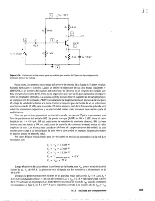 Vcc ==22V
Re 6.8 kll
R, 56 k!l
C
0 v"
o C 0B
r~F
~=90
1 0
+
R, f8.2 ka
E
V,:=  mVLOa
'  ,
-1
RE l.5 ka CE = 20 ~F
[OJ
Figura 8.56 Definición de los nodos para un análisis por medio de PSpice de la configuración
mediante divisor de voltaje.
Hasta ahora. las primeras ocho líneas del archivo de entrada de la figura 8.57 deben resultar
bastante familiares y legibles. Luego se define el transistor en las dos líneas siguientes y
QMODEL es el nombre del modelo del tninsistor. Se observa en el renglón del modelo que
beta se especificó como de 90. Pero, no se especificó un valor de IS para demostrar el impacto
sobre los resultados obtenidos. La segunda corrida incluirá el nivel sugerido de IS para propósitos
de comparación. El comando .PRINT solicita tanto la magnitud como el ángulo de la fase para
el voltaje de salida del colector a la tierra. Como se requirió para la fuente de ac. se seleccionó
una frecuencia de 10kHz para la corrida. El único impacto real de la frecuencia aplicada será
sobre los elementos capacitivos y su efectividad como corto circuitos equivalentes para el
análisis en ac.
Una vez que se ha capturado el archivo de entrada, se ejecuta PSpice y se enumera una
lista de parámetros del modelo BJI. Se puede ver que f3 (BF) es 90 e l, (IS) tiene el valor
implícito de 1 x lO"" pA. NF (el coeficiente de emisión de corriente directa), BR (la beta
inversa máxima ideal) y NR (el coeficiente de emisión de corriente inversa) toman el valor
implícito de uno. Las últimas tres cantidades definen el comportamiento del modelo de una
manera que escapa a las necesidades de este libro y que tendrá un impacto despreciable sobre
el análisis actual en pequeña señal.
Por tanto, PSpice está diseñado para llevar a cabo un análisis de automático de la red. Los
resultados son
v, = VE = 1.9285 V
V1 = Ve = 2.7089 V
V3 = Ve = 13.354 V
V, = V aterrizado tpara o.c) = OV
V, = Vee = 22 V
Luego el archivo de salida ofrece la corriente de la fuente para Vce con el nivel de dc de la
fuente de ae. V" de 0.0 A. La potencia total disipada por los resistores y el transistor es de
35.6 mW.
Después se proporcionan otros niveles de de para las redes tales como lB = 14.1 p.A. le =
1.27 mA(eomparado contra 1A1 mAen el ejemplo 8.2). y VBE
=0.78 V (el cual excede el nivel
de 0.7 V utilizado en el ejemplo 8.2). Debe tenerse en mente el nivel de VBE cuando se repasen
los resultados al fijar (. en 5 x 10-15 A en la siguiente corrida. Los valores de de VBC
y VCE
8.13 Análisis por computadora
J[
395
 
