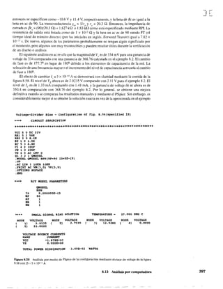 entonces se especifican como -10.6 V Y 11.4 V, respectivamente, y la beta de de es igual a la
beta en ac de 90. La transconductancia glll = llre y re;;;: 20.3 Q. Entonces, la impedancia de
entrada es f3r, = (90)(20.3 a) = 1.827 ka o 1.83 ka como está especificado mediante RPI. La
resistencia de salida está listada como de 1 x 1011 a y la beta en ac es de 90 siendo FT (el
tiempo ideal de tránsito directo) (por las iniciales en inglés. Forward Transit) igual a 7.82 x
10-17 s. De nuevo, algunos de los parámetros probablemente no tengan algún significado por
el momento, pero algunos Son muy reconocibles y pueden resultar útiles durante la verificación
de un diseño o análisis.
El siguiente análisis en ac revela que la magnitud de Vo
es de 334 mV para una ganancia de
voltaje de 334 comparado con una ganancia de 368.76 calculada en el ejemplo 8.2. El cambio
de fase es de 177.7º en lugar de 180º debido a los elementos de capacitancia de la red. La
seleccÍón de una frecuencia mayor o el Íncremento del nivel de capacitancia acercaría al cambio
de fase a 180°.
El efecto de cambiar ( a 5 x 10-15 A se demostrará con claridad mediante la corrida de la
figura 8.58. El nivel de VE ahora eS de 1.0235 V comparado con 2.11 V para el ejemplo 8.2. El
nivel de le es de 1.33 mA comparado con 1.41 mA. y la ganancia de voltaje de ac ahora es de
350.4 en comparación con 368.76 del ejemplo 8.2. Por lo general. se obtiene una mejora
definitiva cuando se comparan los resultados manuales y mediante el PSpice. Sin embargo, es
considerablemente mejor si se obtiene la solución exacta en vez de la aproximada en el ejemplo
Voltage-Divider Bias - Configuration of Fiq. 8.56(specified 15)
••** CIRCUIT DESCR1PT10N
VCC 5 O OC 22V
RBl 5 2 56K
RB2 2 O 8.2K
RE 1 O L5K
Re 5 3 6.8K
el 4 2 lOUF
CE 1 o 20UF
VS 4 o AC lMV o
Ql 3 2 1 QMODEL
.MODEL QMODEL NPN(BF=90 15=5E-15)
.OP
.AC LIN 1 lOxa lOKH
.PRI~ AC VM(l,O) VP(l,Q)
.OPTIONS NOPAGE
.ElID
**** BJT MODEL PARAMETBRS
QMODEL
NPN
IS S.OOOOOOE-15
BF 90
NF 1
SR 1
NR 1
SMALL SIGNAL BIAS SOLUTION
NODE
( 1)
( S)
VOLTAGE
2.0235
22 .. 0000
NaDE
( 2)
VOLTAGE
2.7039
VOLTAGE
NAME
VCC
VS
SOUllCE CURRENTS
CtlRRENT
-1. 679E-03
O.OOOE+OO
TEMPERATURE-
NaDE
( 3)
VOLTAGE
12.9280
21.000 DEG e
NaDE
( 4)
VOLTAGE
0.0000
TOTAL POWER OISSIPATION 3.69E-02 WA'l"TS
figura 8.58 Análisis por medio de PSpice de la confíguración mediante divisor de voltaje de la figura
8.56 con 15", 5 x lD-1S A.
8.13 Análisis por computadora
J[
397
 