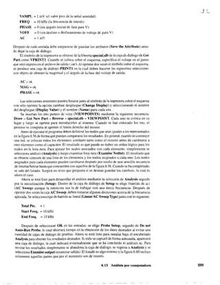 VAMPL = l mV (el valor pico de la señal senoidal)
FREQ = 10kHz (la frecuencia de interés)
PHASE = O(sin ángulo inicial de fase para V)
VOFF = O(sin desfase o desfasamiento de voltaje de para V)
AC = 1 mV
Después de cada entrada debe asegurarse de guardar los atributos (Save the Attribute) antes
de dejar la caja de diálogo.
El símbolo de la impresora se obtiene de la librería specíal.slb de la caja de diálogo de Get
Part como VPRINTl. Cuando se coloca sobre el esquema, especifica el voltaje en el punto
que será impreso en el archivo de salida (.out). Al oprimir dos veces el símbolo sobre el esquema.
se produce una caja de diálogo PRINTl en la cual deben hacerse las siguientes selecciones
con objeto de obtener la magnitud y el ángulo de la fase del voltaje de salida:
AC=ok
MAG=ok
PHASE=ok
Las selecciones anteriores pueden listarse jumo al símbolo de la impresora sobre el esquema
con sólo oprimir la opción cambiar despliegue (Change Display) y seleccionando el nombre
del despliegue (Display Value) y el nombre (Name) para cada una.
Se insertan los tres puntos de vista (VIEWPOINTS) mediante la siguiente secuencia:
Draw - Get New Part - Browse - special.slb - VIEWPOINT. Cada uno se coloca en su
lugar y luego se oprime para rntroducirlos al sistema. Cuando se han colocado los tres. el
proceso se completa al oprimir el botón derecho del mouse.
Antes de ejecutar el programa deben definirse los nodos que sean iguales a los representados
en la figura 8.56 de forma que puedan compararse los resultados. En general, cuando se construye
una red, se colocan todos los elementos similares tales como el resistor antes de cambiarse a
otro elemento como el capacitar. El resultado es que puede no haber un orden lógico para los
nodos en la lista neta. Para ajustar los nodos asociados con cada elemento. simplemente se
selecciona análisis (Analysis) y luego examinar lista neta (Examine Netlist). El resultado que
se obtiene consiste de una lista de los elementos y los nodos asignados a cada uno. Los nodos
asignados para cada elemento pueden cambiarse después por medio de una sencilla secuencia
de insertarlborrar hasta que concuerden con aquellos de la figura 8.56. Cuando se ha completado,
se sale del listado. Surgirá un texto que; pregunta si se desean guardar los cambios, lo cual es
áhora el caso.
Ahora se está listo para desarrollar el análisis mediante la selección de Analysis seguido
por la inicialización (Setup). Dentro de la caja de diálogo de Setup se elige (barrido de ac)
(Ae Sweep) aunque la intención sea la de trabajar con una única frecuencia. Después de
oprimir dos veces la caja AC Sweep, deben tomarse algunas decisiones acerca de la frecuencia
aplicada. Se seleccionatipo de barrido ac lineal (LinearAC Sweep Type) junto con lo siguiente:
Total Pts. = 1
Start Freq. = 10 kHz
End Freq. = 10 kHz
Después de seleccionar OK en las entradas, se elige Probe Setup, seguido de Do not
Auto-Run Probe, lo cual ahorrará tiempo en la obtención de los datos deseados al evitar una
cantidad de cajas de diálogo de pruebas. Ahora se está listo para simular bajo el encabezado
Analysis para obtener los resultados deseados. Si todo se capturó de forma adecuada. aparecerá
una caja de diálogo, la cual indicará eventualmente que se ha concluido el análisis ac. Para
revisar los resu1tados simplemente se abandona la caja de diálogo, se regresa a Analysis y se
selecciona Examine output (examinar salida). El listado es algo extenso y la figura 8.60 incluye
solamente aquellas partes que por el momento son de interés.
8.13 Análisis por computadora 399
 