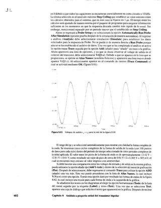 JL
402
en Odebido a que todos los capacitores se encuentran esencialmente en corto circuito a 10kHz.
La última selección es el intervalo máximo Step Ceiling que establece un valor máximo entre
los cálculos obtenidos para el sistema, que en este caso se fijaron en 1 ps. El tiempo entre los
cálculos será ajustado de manera interna por el paquete de programas para asegurar información
suficiente en los momentos en que la respuesta deseada cambie más rápido de 10 usual. Sin
embargo, nunca estará separado por un periodo mayor que el establecido en Step Ceiling.
Ahora se regresará a Probe Setup y se seleccionará la opción Automatically Run Probe
After Simulation (ejecutar prueba después de la simulación de manera automática). Al regresar
a análisis (Analysis) debe seleccionarse simulación (Simulate) para establecer los datos
solicitados para la respuesta de Probe. No se puede ir de manera directa a Run Probe porque
aún no se ha establecido el archivo de datos. Una vez que se ha completado el análisis se activa
la opción trazar Trace seguida por la opción Add (añadir) para "añadir" un trazo a la gráfica.
Ahora aparecerá una lista de opciones, y ya que se desea observar al voltaje de salida en el
colector del transistor, debe seleccionarse V(Ql:c). Debido a que no aparece en la lista que se
proporciona, se oprime en Alias Names (nombres ficticios) y aparecerá una lista mayor donde
aparece V(Ql:c). Al seleccionarse aparece en el comando de rastreo (Trace Command) el
cual se activará mediante OK (figura 8.61).
:3.6V
"3.2V-·
13. av· 
:'2 .av --
0'
 ,
V
" V(Ql:cl
í
... .
'.,,
 ¡
. ,, ,
 :
·v·
lOOus
( .~.
!,
./
200...,s
TlIr.e
Figura 8.61 Voltajes de salida V
o
=Ve para la red de la figura 8.59.
;
40C,,!>
El rango del ejey se seleccionó automáticamente para mostrar con claridad la forma completa de
la onda. Se muestran cinco ciclos completos de la forma de salida de la onda (con 100 puntos
de datos para cada ciclo) dentro del periodo de tiempo seleccionado de cinco periodos completos de
la señal aplicada. El valor entre los picos de la forma de onda es de aproximadamente 13.42 V -
12.81 V =0.61 V, como resultado un valor de pico de cerca de 0.61 V / 2 =0.305 V =305 mV, el
cual se encuentra muy cercano al valor impreso con anterioridad.
Si debe hacerse una comparación entre los voltajes de entrada y de salida en la misma gráfica,
puede utilizarse la opción añadir eje (AddY-Axis) Ydentro de la selección del menú de graficación
(Plot). Después de seleccionarse, debe regresarse al comando Trace para utilizar la opción ADD
(añadir) una vez más. Esta vez puede procederse con la lista de Alias Names, la cual incluye
V(Vs:+) como una opción. Tomar esta opción dará por resultado las formas de ondas de la figura
8.62, la cual incluye una escala para cada forma de onda a la izquierda de la gráfica.
Se añadieron los textos en los diagramas al elegir la opción herramientas (Tools) de la lista
del menú seguido por la etiqueta (Label) y texto (Text). Una vez que se selecciona Text,
aparece una caja de diálogo que solicita el texto que aparecerá en la gráfica. Después de teclear
Capítulo 8 Análisis a pequeña señal del transistor bipolar
 