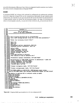 al escribir directamente a Microsim Corp. Ahora se comparará el análisis anterior con el análisis
del mismo circuito utilizando ahora el lenguaje BASIC.
BASIC
El programa BASIC de la figura 8.65 analizará la configuración de polarización mediante
divisor de voltaje de la figura 8.56 con las características adicionales de que también puede
proporcionar una solución en caso que una porción del resistor del emisor no presente desvío
y pueda también incluir los efectos de una resistencia fuente y de carga. La resistencia del
emisor se ha designado como RE: en caso de no estar en desvío y RE" en caso de tener desvío.
10 REM *****-**********************************************
20 REM PROGRAM 8.1
30 REH ********************••••***.***••••*.**••***.*******
40 REM 83T AC ANA1YSIS
50 REM USING re ANO BETA PA,AAMETERS
60 REM ••• *••*••-***••••••*••*•••••••••*••••••••••••*••••••
70 REH
100 CLS
110 PRINT ftThis program performs the ac ealeulations"
120 PRINT nfor a 8JT vOltage-divider using the re and beta parameters."
130 PRINT
140 PRINT "Enter the following eireuit data:"
150 PRINT
160 INPUT "RB1=";Rl
170 INPUT "RB2:";R2
190 INPUT "Re-"iRe
190 INPUT "Unbypassed emitter resistance, RE1-d¡El
200 INPUT "Bypassed emitter resista~ce, RE2=";E2
210 PRINT
220 INPUT "Beta-"¡BETA
230 INPUT "Supply voltage, VCC-";CC
240 INPUT "Load resistance, RL=" ¡RL
250 INPUT "Source reslstance, RS-";~S
260 INPUT "Source voltage, VS-"¡VS
270 PRINT!'PRINT
280 cosue 11200:REM Perfor. ae analysis
290 PRINT "The resulta ol the ae analysis are:"
300 PRIN'I'
310 PRINT "Transistor dynamie resistanee, re-";RE;"ohms"
320 PRtNT
330 IF CC-IE*(RC+El+E2)<=O TREN PRI~ "circuit in saturation." :GOTO 420
340 PRINT "1nput impedance. Ri-~:RI~·ohaa"
350 PRINT "Output impedanee, Ro-"iRO;"ohms"
360 PRINT "Voltage-qain(no-load), Aq.";AV
370 PRINT "CUrrent gain, Ai-"iAl
380 PRINT
390 PRINT ·output voltage(no la.d), Voe"¡VO¡"volts·
400 PRINT
410 PRINT "Output voltage(under load), VL-"~VL;"volts·
42.0 PRINT
430 VM~CC-IE*(BETA/(BETA+1»*(RC+El+E2) :REM KaXimum signa1 swinq
440 IF ABSCVL»VM THEH PRINT "but maximum undistorted output is"¡VM;"volts"
450 END
11200 REM ~odule to perform BJT ac analysis using re .odel
11210 RB-Rl.CR2/CRl+P2»
11220 RP-RC*(RL{(RC+RL))
11230 BB-R2*CC{(Rl+R2)
11240 IE2(BB-.7)*(BETA+l)/(RB+BETA*(El+E2»
11250 REc.026{IE
11260 R3-BETA*CRB+El)
;;2,0 RI=RB*IR3/(RB+83»
11280 Ro-ltC
112'0 AI-(RC{(RC+RL»*BErA*(RB/(RB+83»)
11300 AV--RC/(El+RE)
11310 VI-VS*(RI/(RI+RSll
11320 VO=AV*VI
11330 VL-VO*CRL/CRO+RL»
113 4 O RE"l'URN
Figura 8.65 Programa BASIC para el análisis en ac de una configuración BJT.
8.13 Análisis por computadora
J[
405
•
 