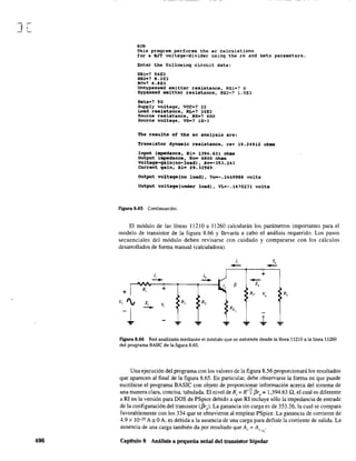 J[
406
RON
Thls proqram performs the ac calculations
tor a BJT voltage-divider using the re and beta parameters.
Enter the followin9 circuit data:
RaI-? 56E3
R82-? 8.2E3
RC-'? 6.8E3
Unbypassed emitter resistance, RElc? O
Bypassed emitter resistance, RE2=? l.5E3
Beta=? 90
Supply voltage, VeCe? 22
Load resistance. RL-? IOE3
Source resistance, RS-? 600
Source voltage, VS-? lE-3
The results of the ae analysis are:
Transistor dynamic resistance, re- 19.24912 ohas
Input impedanee, Ri~ 1394.631 obas
output iBpedance, Ro- 6800 ohas
voltage-qain(no-load), Av--353.263
CUrrent galn, Ai- 29.32569
output voltage(no load), Vo--.2469988 volts
output voltage(Under load), VL=-.1470231 volts
Figura 8.65 Continuación.
El módulo de las líneas 11210 a 11260 calcularán los parámetros importantes para el
modelo de transistor de la figura 8.66 y llevaría a cabo el análisis requerido. Los pasos
secuenciales del módulo deben revisarse con cuidado y compararse con los cálculos
desarrollados de forma manual (calculadora).
1, 1,
-- --1, lb +
-+- -+-
--" ~ Z,
R~ +
+ Re V, RL
V, '¡ Z, Vi
R, R,
-1 - RE,
'=' '=' '='
.¡. '='
FIgura 8.66 Red analizada mediante el módulo que se extiende desde la línea 11210 a la línea 11260
del programa BASIC de la figura 8.65.
Una ejecución del programa con los valores de la figura 8.56 proporcionará los resultados
que aparecen al final de la figura 8.65. En particular, debe observarse la forma en que puede
escribirse el programa BASIC con objeto de proporcionar infonnación acerca del sistema de
una manera clara, concisa, tabulada. El nivel de R¡ ; R' 11 f3r, ; 1,394.63 n, el cual es diferente
a RI en la versión para DOS de PSpice debido a que RI incluye sólo la impedancia de entrada
de la configuración del transistor (f3re). La ganancia sin carga es de 353.26, la cual se compara
favorablemente con los 334 que se obtuvieron al emplear PSpice. La ganancia de corriente d"
4.9 x 10-25 A =OA, es debida a la ausencia de una carga para definir la corriente de salida. La
ausencia de una carga también da por resultado que A ,= A, .} ~ :->L
Capítulo 8 Análisis a pequeña señal del transistor bipolar
 