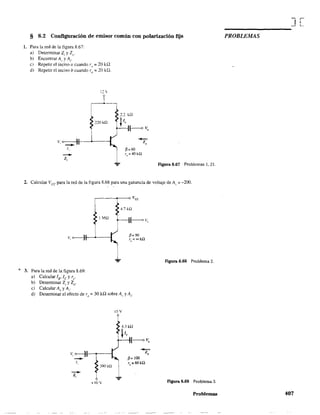 § 8.2 Configuración de emisor común con polarización fija
1. Para la red de la figura 8.67:
a) Determinar Z¡ y Z".
b) Encontrar Al' y A¡,
e) Repetir el inciso a cuando r" = 20 k.o.
d) Repetir el inciso b cuando ro = 20 H2.
12 
220 kQ
v, 0---::-11--------1
--1,
--Z,
Figura 8.67 Problemas 1,21,
2. Calcular Vce para la red de la figura 8.68 para una ganancia de voltaje de Al' ::: -200.
o;: 3. Para la red de la figura 8.69:
a) Calcular lB" le y re"
b) Detenninar Zj y Zo'
e) Calcular A.. y A¡.
4.71d2
I m (----<o v,.
d) Detenninar el efecto de ro =: 30 ka sobre Al' yA¡.
lOY
+lOV
Figura 8.68 Problema 2.
Ftgura 8.69 Problema 3.
Problemas
J[
PROBLEMAS
407
 