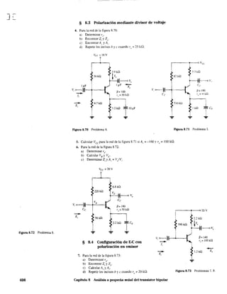 Ji:::
Figura 8.72 Problema 6.
408
§ 8.3 Polarización mediante divisor de voltaje
4. Para la red de la figura 8.70:
a) Determinar r,,'
b) Encontrar Z¡ y Z{).
e) Encontrar Al' y A"
d) Repetir los incisos b y e cuando r" = 25 kQ.
39 k!2
I~F
V, o----jl--+---I
--1,
--Z,
4.7 kn
Figura 8.70 Problema 4.
ft= 100
r" = 50 k,Q
1.2W
,----1------0 Va
82 kQ
~,., kn
I ~v,
Ce
#= lOO
f,,= "" kQ
5.6kü
1 kn
FIgura 8.71 Problema 5.
5. Calcular Vce para la red de la figura 8.71 si A,. = ~ 160 Yrv == 100 ki2.
6. Para la red de la figura 8.72:
a) Determinar re'
b) Calcular VB y Ve
e) Determinar Z¡ y A, = V/Vi"
Vcc ==20V
6.8 kn
220kn
Ve
f-----o Vo
Ce
V.
Vi o----j ft=180
--Zi
Ce r o=50k,Q
56k!2
§ 8.4 Configuración de E-C con
polarización en emisor
7. Para la red de la figura 8.73:
a) Determinar re'
b) Encontrar Z¡ y Zv'
e) Calcular A, y A¡'
d) Repetir los incisos b y e cuando r(, ':= 20 kQ.
----~r_-o20V
Vi ~~.o.-----I
--li
--Z,
ft=140
r~= IOOkQ
--1.2 k.Q Zo
Figura 8.73 Problemas 7, 9.
Capítulo 8 Análisis a pequeña señal del transistor bipolar
 