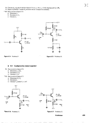 8. Calcular RE y RBpara la red de la figura 8.74 si Av =- -10 Y re =- 3.8 Q. Suponga que Zb = f3RE
9. Repita el problema 7 cuando Rt encuentre desvío. Compare los resultados.
* 10. Para la red de la figura 8.75:
a) Detenninar re'
b) Encontrar Zi y Av'
e) Calcular A¡.
20 V
8.2 ka
v, o---)I--~--I
Figura 8.74 Problema 8.
~= 120
T,,=OOkQ
§ 8.5 Configuración emisor-seguidor
11. Para la red de la figura 8.76:
a) Determinar re y f3re"
b) Encontrar Z¡ y Zo.
e) Calcular A, y A,.
*12. Para la red de la figura 8.77:
a) Determinar Z¡ y 20'
b) EncontrarAv'
e) Calcular Vo cuando Vi = 1 mV.
16 V
270 kQ
V, o----JI-L---I
--li
-Z,
Figura 8.76 Problema 11.
/3= 110
ro =50kn
t
f-----o Yo
lo
2.7 ka
-Zo
r---~--<>22 V
5.61&
3301& ~ lo f-----o V
o
Celi
-Vi O---:-:¡'I---<-----I /l= 80
--Z,
Ce
1,
-
r,,=40kG.
1.2 kQ
0.47 ka
Figura 8.75 Problema 10.
12V
V, o-------}t-.-----I /l= 120
T
o =40k.O:
--Zi
t
(-------<> Yo
lo
5.6kU _
Zo
-8 V
FIgura 8.77 Problema 12.
Problemas
J[
409
 