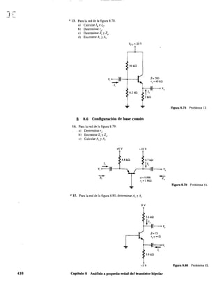 J[
410
* 13. Para la red de la figura 8,78:
a) Calcular lB e le
b) Detenninar re'
c) Detenninar Z¡ y Zo'
d) Encontrar Av y A¡.
Vcc= 2QV
56 k!l
v, 0---1t--+_--I
-/,
8.2 kQ
§ 8.6 Configuración de base común
14. Para la red de la figura 8.79:
. a) Determinar re'
b) Encontrar Z¡ y ZQ'
c) Calcular Al' y Al"
-Z;
+6V -IOV
6.8kQ
* 15. Para la red de la figura 8.80, determinar A.. y A¡.
8V
p= 200
T
o
=40kn
L -v~,
/,
3.9kQ
-5 V
Capítulo 8 Análisis a pequeña señal del transistor bipolar
Figura 8.78 Problema 13.
Figura 8.79 Problema 14,
Figura 8.80 Problema 15.
 