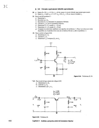 ][
412
§ 8.9 Circuito equivalente híbrido aproximado
20. a) Dados f3 =120, re =4.5 n yro =40 n, trazar el circuito híbrido equivalente aproximado.
b) Dados h¡e =1 k.o, hre =2 x 10--4, hfe =90 Yhoe =20 ps, trazar el modelo re·
21. Para la red del problema 1:
a) Detenninar re.
b) Encontrar hfe
y hie.
e) Encontrar Z¡ y lo utilizando los parámetros híbridos.
d) Calcular Av y A¡ con los parámetros híbridos.
e) Detenninar Z¡ y Zo cuando hoe = 50 pS.
f) Determinar Av y A¡ cuando hoe = 50 J1S.
g) Comparar las soluciones anteriores con aquellas del problema 1. (Nota: Las soluciones están
disponibles en el apéndice E en caso de no haberse llevado a cabo el problema 1.)
22. Para la red de la figura 8.84:
a) Detenninar Zj y Zo'
b) Calcular Av y Aj.
e) Detenninar re y comparar f3recon hie.
l8Y
68 kll
2.2kO
tI,
1;
V; o • )
5~F
-- l2kO
Z;
1.2kll
*' 23. Para la red de base común de la figura 8.85:
a) Detenninar Z¡ y Zo'
b) Calcular A, y Ai'
e) Determinar ex, f3, re y ro·
li
- )'o
+ IO'~F
>
>1.2 kll
V,
--Z; ...~4Y
figura 8.85 Problema 23.
hJ> =-0.992
h. =9.45 O
h" = 1 p.AN
.
I5 ¡1F
-Z,
IO~F
oVo
hf~ =180
hit =2.75 kO
h~=25¡15
figura 8.84 Problemas 22. 24.
1/,
, 2.7 kll
'1
--"p- 12 Y Z,
o
+
v,
Capítulo 8 Análisis a pequeña señal del transistor bipolar
 