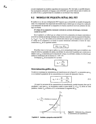 416
circuito empleando los modelos específicos de transistores. Por otro lado, es posible desarro-
llar un programa utilizando un lenguaje como el BASIC que puede realizar tanto el análisis de
de como el de ac y proporcionar los resultados en un formato muy especial.
9.2 MODELO DE PEQUEÑA SEÑAL DEL FET
El análisis en ac de una configuración FET requiere que se desarrolle un modelo de pequeña
señal. Un componente muy importante del modelo hará evidente que un voltaje de ac aplicado
a las terminales de entrada de la compuerta a la fuente controla el nivel de corriente del dre-
naje a la fuente.
El voltaje de la compuerta a lafuen/e controla la comen/e del drenaje a lafuen/e
(canal) de un FET.
En el capítulo 6, se indicó que un voltaje en dc de la compuerta a la fuente controlaba el
nivel de la corriente de drenaje mediante una relación conocida como la ecuación de Shockley:
ID = IDSs(1 - VGS IVp )2 El cambio en la corriente del colector que se obtendrá de un cambio en
el volt~je de la compuerta a la fuente se puede determinar utilizando el factor de trans-
conductancia gm de la siguiente manera:
(9.1)
El prefijo trans (o tras) que se aplica a gm en la terminología indica que se establece una
relación entre las cantidades de salida y de entrada. Se seleccionó la palabra raíz conductancia
debido a que gm se determina por la relación del voltaje a la corriente, similar a la relación que
define la conductancia de un resistor G = IIR = l/V.
Al despejar gm en la ecuación (9.1) se tiene:
(9.2)
Determinación gráfica de gm
Si ahora se examinan las características de transferencia de la figura 9.1, se encuentra que gm
es en realidad la pendiente de las características en el punto de operación. Esto es,
(9.3)
/',.y
=-=
/',.x
Al seguir la curvatura de las características de transferencia, resulta bastante claro que la
pendiente, y por tanto gm' se incrementa cuando se pasa desde Vp a IDSS' O, dicho en otras
palabras, cuando VGS se acerca a OV, se incrementa la magnitud de gm'
MD
g", ;:; - - (= PeTldiente en el punto Q)
óVGS
o
Capítulo 9 Análisis a pequeña señal del FET
Figura 9.1 Definición de gm utilizando
la característica de transferencia.
 