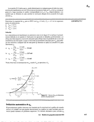La ecuación (9.2) indica que gm puede detenninarse en cualquier punto Qsobre las carac-
terísticas de transferencia con sólo seleccionar un incremento finito en Ves (o en ID) cercano al
punto Q y luego encontrar el cambio correspondiente en ID (o Ves' respectivamente). Los
cambios que se obtienen en cada cantidad se sustituyen después en la ecuación (9.2) para
calcular gm'
Determinar la magnitud de gm para un JFET con IDSS = 8 mA y V p ::: -4 V en los siguientes
puntos de polarización.
a) VGS ~ -0.5 Y.
b) VGS~-1.5 V.
e) VGS ~ -2.5 Y.
Solución
Las características de transferencia se generaron como en la figura 9.2 al utilizar el procedi-
miento definido en el capítulo 6. Cada punto de operación se identifica posterionnente y se
dibuja una línea tangente a través de cada punto para reflejar mejor la pendiente de la curva de
transferencia en esta región, Luego se selecciona un incremento adecuado para VGS para refle-
jar una variación a cualquier lado de cada punto Q. Entonces se aplica la ecuación (9.2) para
detenninar gm'
!1/D 2.1 mA
a) o ~--
- ~ 3_5mS
°m
!1VGS 0.6V
~ !1/o 1.8 mA
bl o =2_57 mS°m -
!1VGS 0.7V
!1/D 1.5 mA
el gm ~-- ~ ~ L5mS
!1VGS 1.0 V
Puede observarse la disminución en gm cuando Ves se aproxima a Vpo
g", en-O.5 V
(, VGS)'ID =8mA- -4V ______
-4
V,
-1
Definición matemática de gm
8
4
3
2
o Vos (V)
Figura 9.2 Cálculo de gm en diferentes
puntos de polarización.
El procedimiento gráfíco descríto está limitado por la exactitud de la gráfica de transfe~
rencia y el cuidado con que pueden determinarse los cambios en cada cantidad, pero en-
tonces puede tornarse un problema engorroso. Un método alternativo para calcular gm
9_2 Modelo de pequeña señal del FET
EJEMPL09_J
417
 