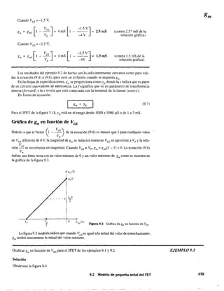 Cuando VGS = -1.5 V,
gm = gmo [1 - :GS]= 4mS [1p
-1.5 V]
- -4V = 2.5mS
Cuando V GS = -2.5 V.
g = g [1 -VGS J=
m mO V
p
[
-2.5 V]
4 mS 1 - -4V = 1.5 mS
(contra 2.57 mS de la
solución gráfica)
(contra 1.5 mS de la
solución gráfica)
Los resultados del ejemplo 9.2 de hecho son 10 sufIcientemente cercanos como para vali-
dar la ecuación (9.4) a (9.6). para usos en el futuro cuando se requiera gm'
En las hojas de especificaciones, gm se proporciona como Yjs donde la y indica que es parte
de un circuÍto equivalente de admiranda. La!significa que es un parámetro de transferencia
directa (jomará) y la s revela que está conectada con la tenninal de la fuente (source).
En fanna de ecuación,
(9.7)
Para el JFET de la figura 5.18, Yj' está en el rango desde 1000 a 5000 IlS o de 1 a 5 mS.
Gráfica de gm en función de VGS
Debido a que el factor (1 - ;;) de la ecuación (9.6) es menor que 1 para cualquier valor
de V'GS diferente de OV, la magnitud de gm se reducirá mientras VGS se aproxime a Vp y la rela-
V
ción :5se incrementa en magnitud. Cuando VGS =Vp ' gm =gmO(J - J) =O. La ecuación (9.6)
p
define una línea recta con un valor mínimo de Oy un valor máximo de gm como se muestra en
la gráfica de la figura 9.3.
v, o V GS(V)
FIgUra 9.3 Gráfica de gm en función de Vcs.
La figura 9.3 también indica que cuando VGS es igual a la mitad del valor de estrechamiento,
gm tendrá únicamente la mitad del valor máximo.
Graficar gm en función de VGS para el JFET de los ejemplos 9.1 y 9.2.
Solución
Obsérvese la figura 9.4.
9.2 Modelo de pequeña señal del FET
EJEMPLO 9.3
419
 