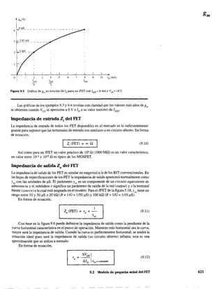 o 3 9 10 JD
(mA)
Figura 9.5 Gráfica de gm en función de JDpara un JFET con IDSS =8 mAy Ves =-4 V.
Las gráficas de los ejemplos 9.3 y 9.4 revelan con claridad que los valores más altos de gm
se obtienen cuando Ves se aproxima a OV e ID a su valor máximo de 1DSS'
Impedancia de entrada Z¡ del FET
La impedancia de entrada de todos los FET disponibles en el mercado es lo suficientemente
grande para suponer que las tenninales de entrada son similares a un circuito abierto. En forma
de ecuación,
Z¡(FET) = ~ Q (9.10)
Así como para un JFET un valor práctico de lO' Q (1000 MQ) es un valor característico,
un valor entre 1012 y 1015 Q es típico de los MOSFET.
Impedancia de salida Zo del FET
La impedancia de salida de los FET es similar en magnitud a la de los BIT convencionales. En
las hojas de especificaciones de los FET la impedancia de salida aparecerá normalmente como
Yos con las unidades de J1S. El parámetro Yos es un componente de un circuito equivalente de
admitanda y el subíndice o significa un parámetro de salida de la red (output) y s la terminal
fuente (souree) a la cual está asignada en el modelo. Para el IFET de la figura 5.18,y tiene un0'
rango entre 10 y 50 /1S o 20 kQ (R =1/G =l/50 /1S) y 100 kQ (R =1/G =l/lO /1S).
En forma de ecuación,
1
Zo(FET) =rd =-
Yo,
(9.11)
Con base en la figura 9.6 puede definirse la impedancia de salida como la pendiente de la
curva horizontal característica en el punto de operación. Mientras más horizontal sea la curva,
mayor será la impedancia de salida. Cuando la curva es perfectamente horizontal, se tendrá la
situación ideal pues será la impedancia de salida (un circuito abierto) infinita; esta es una
aproximación que se utiliza a menudo.
En forma de ecuación,
(9.12)
9.2 Modelo de pequeña señal del FET 421
 