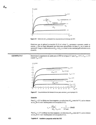 EjEMPLO 9.5
422
Ves'" constante en -1 V
Punto Q /
v
-2V
o ~M
Figura 9.6 Definición de rd utilizando las caracterfsticas de drenaje del FET.
Obsérvese que al aplicar la ecuación (9.12) el voltaje VGS pennanece constante cuando se
calcula rd. Esto se logra dibujando una línea recta aproximada a la línea VGS en el punto de
operación. Luego se selecciona un ~VDS o ~ID y se mide la otra cantidad para utilizarse en la
ecuación.
Determinar la impedancia de salida para el FET de la figura 9.7 para VGS = OV YVGS = -2 V
cuando Vos = 8 V. .
8
7
6
5
4
3
2
Vos=~3 V
íI vos=-4V
o 2 3 4 5 6 7 8 9 10 11 12 13 14 VDS (V)
Figura 9.7 Características del drenaje de uso para calcular rd
en el ejemplo 9.5.
Solución
Para VGS = OV se dibuja una línea tangente y se selecciona d Vos como de 5 V Yasí se obtiene
un dIo de 0.2 mA. Sustituyendo en la ecuación (9.12).
rd = ~~SIvc,=ov = 0.2
5
mA= 2S kQ
Para VGS = -2 V se dibuja una línea tangente y se selecciona d Vos como de 8V Yasí se obtiene
un dIo de 0.1 mA. Sustituyendo en la ecuación (9.12).
Capítulo 9 Análisis a pequeña señal del FET
 
