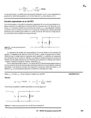 8V
=---= 80 ka.
0.1 mA
lo cual muestra que rd sí cambia entre una región de operación y la otra, y que comúnmente se
presentan los valores más pequeños en los niveles bajos de Ves (más cercanos a OV).
Circuito equivalente en ac del FET
Una vez presentados y discutido los parámetros importantes de un circuito equivalente de ac,
puede construirse un modelo para el transistor FET en el dominio de ac. El control de Id me-
·diante V¡:;s se eneue,ntra incluído como una fuente de corriente gmVgs
conectada desde el drenaje
a la fuente como se muestra en la figura 9.8. La fuente de comente tiene su flecha apuntando
del drenaje hacia la fuente para establecer un cambio de fase de 800
entre los voltajes de sali-
da y de entrada como sucederá con la operación real.
G o>---~o
+
,---t-----'O D
Figura 9.8 Circuito para equivalente
de ac del FET.
s
v"
s
La impedancia de entrada está representada por el circuito abierto en las terminales de
entrada y la impedancia de salida por medio del resistor rd
desde el drenaje hacia la fuente.
Obsérvese que el voltaje fuente se representa ahora mediante V" (subíndices en minúscula)
para distinguirlo de los niveles de. Además. la corriente es común tanto para los circuitos de
entrada como de salida. mientras que las tenmnales de la compuerta y el drenaje sólo están en
"contacto" mediante la fuente de corriente controlada gmVgs'
En las situacion-es' donde se ignora rd
(se supone que es lo suficientemente grande respecto a
los otros elementos de la red como para aproximarla por medio de un circuito abierto), el circuito
equivalente es una fuente de corriente cuya magnitud se controla por medio de la señal Vgs y el
parámetro gm' el cual claramente representa un dispositivo controlado por voltaje.
Dados YI' = 3.8 mS e YM
= 20 )1S, dibujar el modelo en ac del FET.
Solución
g =y =3.8mSm ¡, y = - - =50kQ
20 )1S
lo cual da por resultado el modelo equivalente en ac de la figura 9.9.
G 0_ _ _0
r------~r-----O D
+
so------=+-------------~s
Figura 9.9 Modelo para equivalente de ac del FET para el ejemplo 9.6.
9.2 Modelo de pequeña señal del FET
EJEMPLO 9.6
423
 