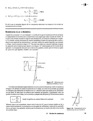b) En ID = 20 rnA, VD = 0.8 V (de la curva) y
VD 0.8 V
RD = - = = 400
ID 20 rnA
c) En VD=-lOV,ID=-I,=-lpA(delacurva)y
VD 10V
RD = - = - - = 10 MO
ID 1 pA
Es obvio que se sustentan algunos de los comentarios anteriores con respecto a los niveles de
resistencia de de un diodo.
Resistencia en ac o dinámica
A partir de la ecuación 1.5 y en el ejemplo l.l resulta obvio que la resistencia en dc de un diodo
es independiente de la forma de la característica en la región que rodea el punto de interés. Si
se aplica una entrada senoidal en lugar de una entrada de de, la situación cambiará por comple-
to. La entrada variante desplazará de manera instantánea el punto de operación hacia arriba y
abajo en una región de las características y, por tanto, define un cambio específico en corriente
y voltaje, como lo muestra la figura 1.27. Sin tener una señal con variación aplicada, el punto
de operación sería el punto Q que aparece en la figura 1.27, determinado por los niveles de dc
aplicados. La designación del punto Q se deriva de la palabra estable (por la inicial en inglés
de: quiescent), que significa "estable o sin variación~'.
Característica del diodo "--.,
fCfJ''" ----------
M ___ o - - - - - - - . : PuntoQ
L____,______..':(ope"dón de)
Línea tangente
Figura 1.27 Definición de la
resistencia dinámica o en ac.
Una línea recta dibujada tangencialmente a la curva a través del punto Q, como se muestra en
la figura 1.28, definirá un cambio en particular en el voltaje, así como en la corriente que pueden
ser utilizados para detenninar la resistencia en ac o dinámica para esta región en las característi-
cas del diodo. Se debe hacer un esfuerzo para mantener tan pequeño y equidistante como sea
posible el cambio en ei voltaje y en la corriente a cualquier lado del punto Q. En forma de ecuación,
- donde ~ significa un cambio finito en la cantidad.Ir = ~Vd Id dI
(1.6)
d
Mientras mayor sea la pendiente, menor será el valor de ~Vd para el mismo cambio en Md y
menor será la resistencia. La resistencia ac en la región de crecimiento vertical de la caracterís-
tica es, por tanto, muy pequeña, mientras que la resistencia ac es mucho más alta en los niveles
de corriente bajos.
1.7 Niveles de resistencia
FIgura 1.28 Determinación de la
resistencia en ac en un punto Q.
19
 