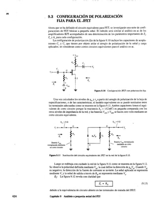 m
424
9.3 CONFIGURACIÓN DE POLARIZACIÓN
FIJA PARA EL JFET
Ahora que se ha definido el circuito equivalente para FET, se investigarán una serie de confi-
guraciones de FET básicas a pequeña señal. El método será similar al análisis en ac de los
amplificadores BJT acompañados de una determinación de los parámetros importantes de Z¡,
Zo y Av para cada configuración.
La configuración de polarización fija de la figura 9.10 incluye los capacitores de acopla-
miento el y el que tienen por objeto aislar el arreglo de polarización de la señal y carga
aplicados; se consideran como cortos circuitos equivalentes para el análisis en ac.
RG S -+-
-+
z,
Z¡
I+VGG
.,.. .,.. Figura 9.10 Configuración JFET con polarización fija.
Una vez calculados los niveles de gm y rd
a partir del arreglo de polarización de la hoja de
especificaciones. o de las características, el modelo equivalente en ac puede sustituirse entre
las terminales adecuadas como se muestra en la figura 9.11. Ambos capacitares tienen el equi-
valente de corto circuito porque la reactancia Xc = 1/(21ifC) es pequeña comparada con los
otros niveles de impedancia de la red, y las baterías VGG Y VDD se hacen cero volts mediante un
corto circuito equivalente.
-+
z,
Batería VGG ~
reemplazada mediante
un corto circuito
S
RD -+-
Z,
Batería VDD reemplazada
--- mediante un corto
circuito
FIgUra 9.11 Sustitución del circuito equivalente del JFET en la red de la figura 9.10.
Luego se redibuja con cuidado la red de la figura 9.11 como se muestra en la figura 9.12.
Se observa la polaridad definida mediante Vg,' la cual define la dirección de gmVg,' Cuando Vg,
es negativo, la dirección de la fuente de corriente se invierte. La señal aplicada se representa
mediante V, y la señal de salida a través de RD
se representa mediante VD.
Z,: La figura 9.12 revela con claridad que
(9.13)
debido a la equivalencia de circuito abierto en las terminales de entrada del JFET.
Capitulo 9 Análisis a pequeña señal del FET
 