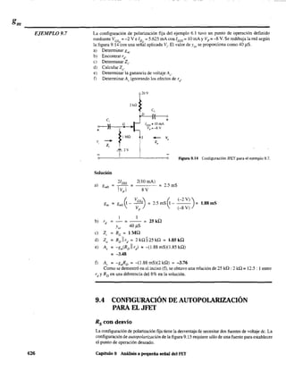 EJEMPLO 9.7
426
La configuración de polarización fija del ejemplo 6.1 tuvo un punto de operación definido
mediante VGS =-2 V e ID = 5.625 mAcon IDss = 10 mAy Vp =-8 V. Se redibuja la red según
la figura 9.14
Q
con una señ~l aplicada V¡- El valor de Jos se proporciona como 40 /lS.
a) Detenninar gm'
b) Encontrar rd'
e) Determinar Z¡,
d) Calcular Zo'
e) Determinar la ganancia de voltaje Al"
f) Determinar Av ignorando los efectos de rd'
20 V
2kº
C,
D
~
~
Ivss = 10 mA
vp = -8 V
lMn S +- v,
v,
- z,
Z,
T
2V
Figura 9.14 Configuración JFET para el ejemplo 9.7.
Solución
a) gmO
21DSS 2(10 mAl
= - - = = 2.5mS
IVpl 8 V
gm = gmo ~ - VGsQ = 2.5 mS f¡ _ (-2 V») = 1.88 mS
Vp )  (-8 V)
b) rd - = - - = 25kQ
Yos 4O.uS
e) Z, RG = 1 MQ
d) Zo = RD11 rd
= 2 kQ 1125 kQ = 1.85 kQ
e) A, = -gm(RD11 rd
) = -(1.88 mS)(1.85 kQ)
= -3.48
f) A, = -gmRD = -(1.88 mS)(2 kQ) = -3.76
Como se demostró en el inciso (f). se obtuvo una relación de 25 kQ: 2 kQ = 12.5 : 1 entre
rd
y RD en una diferencia del 8% en la solución.
9.4 CONFlGURACIÓN DE AUTOPOLARIZACIÓN
PARA EL JFET
Rs con desvío
La configuración de polarización fija tiene la desventaja de necesitar dos fuentes de voltaje de. La
configuración de autopolarización de la figura 9.15 requiere sólo de una fuente para establecer
el punto de operación deseado.
Capítulo 9 Análisis a pequeña señal del FET
 