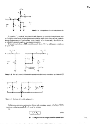 + VDD
Ro
C,
D
(e oVo
V, o-------) G
S
-----.. Z,
Re
Z, Rs
rcs
.,¡,.... ... Figura 9.15 Configuración JFET con autopolarización.
El capacitor es a través de la resistencia de la fuente es un corto circuito equivalente para
de, lo cual pennite que Rs defina el punto de operación. Bajo condiciones de ac el capacitar
asume el estado de corto circuito y hace "corto circuito" en los efectos de RS' Si se deja en ac,
se reducirá la ganancia según se muestra a continuación.
El circuito equivalente a JFET se establece en la figura 9.16 y se redibuja con cuidado en
la figura 9.17.
s____ Rs en desvío
mediante Xc,
Figura 9.16 Red de la figura 9.15 después de la sustitución del circuito equivalente de ac para el JFET.
G D
+ +
1--v, Z, Re g",Vg• 'd
V
+
"
- S
Figura 9.17 Redibujo de la red de la figura 9.16.
Debido a que la configuración que se obtiene es la misma que aparece en la figura 9.12, las
ecuaciones resultantes para Zi' 20 y Ar serán las mismas.
Z¡:
(9.18)
9.4 Configuración de aulopolarización para el JFET 427
 